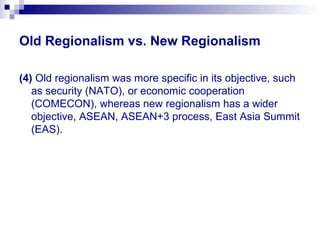 Old Regionalism vs. New Regionalism
(4) Old regionalism was more specific in its objective, such
as security (NATO), or economic cooperation
(COMECON), whereas new regionalism has a wider
objective, ASEAN, ASEAN+3 process, East Asia Summit
(EAS).
 