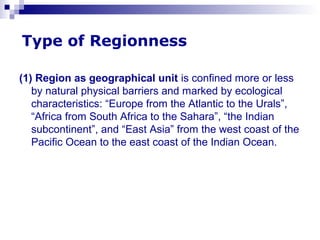 Type of Regionness
(1) Region as geographical unit is confined more or less
by natural physical barriers and marked by ecological
characteristics: “Europe from the Atlantic to the Urals”,
“Africa from South Africa to the Sahara”, “the Indian
subcontinent”, and “East Asia” from the west coast of the
Pacific Ocean to the east coast of the Indian Ocean.
 