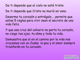 De ti depende que el cielo no esté triste
De ti depende que Cristo no murió en vano.
Desarma tu corazón y entrégalo…. permite que
estas 5 reglas para vivir sean el secreto de una
vida feliz.
Y que esa cruz del calvario no parta tu corazón,
no ciege tus ojos, tu alma y toda tu vida.
Demuestra que si en el camino por la vida nos
crucemos con un Judas la paz y el amor siempre
triunfarán en tu corazón.
 
