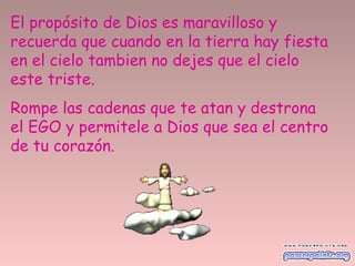 El propósito de Dios es maravilloso y
recuerda que cuando en la tierra hay fiesta
en el cielo tambien no dejes que el cielo
este triste.
Rompe las cadenas que te atan y destrona
el EGO y permitele a Dios que sea el centro
de tu corazón.
 