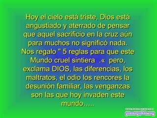 Hoy el cielo está triste, Dios estáHoy el cielo está triste, Dios está
angustiado y aterrado deangustiado y aterrado de pensarpensar
que aquel sacrificio en la cruz aúnque aquel sacrificio en la cruz aún
para muchos no significó nadapara muchos no significó nada..
NNos regalo " 5 reglas para que esteos regalo " 5 reglas para que este
Mundo cruel sintiera .«  pero,Mundo cruel sintiera .«  pero,
exclama DIOS, las diferencias, losexclama DIOS, las diferencias, los
maltratos, el odio los rencores lamaltratos, el odio los rencores la
desunión fadesunión familiar, las venganzasmiliar, las venganzas
son las que hoy invaden esteson las que hoy invaden este
mundo…..mundo…..
 