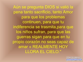 Aún se pregunta DIOS si valió la
pena tanto sacrificio, tanto Amor
para que los problemas
continuen, para que tu
indiferencia se trasmita,para que
los niños sufran, para que las
guerras sigan para que en tu
propio corazón no seas capaz de
amar « REALMENTE HOY
LLORA EL CIELO."
 