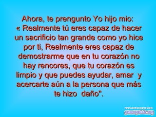 Ahora, te prengunto Yo hijo mio:Ahora, te prengunto Yo hijo mio:
« Realmente tú eres capaz de hacer« Realmente tú eres capaz de hacer
un sacrificio tan grande como yo hiceun sacrificio tan grande como yo hice
por ti, Realmente eres capaz depor ti, Realmente eres capaz de
demostrarme que en tu corazdemostrarme que en tu corazón noón no
hay rencores, que tu corazón eshay rencores, que tu corazón es
limpio y que puedes ayudar, amar ylimpio y que puedes ayudar, amar y
acercarte aún a la persona que másacercarte aún a la persona que más
te hizo dañote hizo daño".".
 
