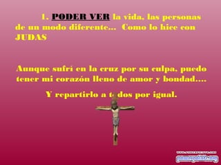 1. PODER VER la vida, las personas
de un modo diferente... Como lo hice con
JUDAS
Aunque sufrí en la cruz por su culpa, puedo
tener mi corazón lleno de amor y bondad….
Y repartirlo a todos por igual.
 