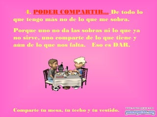 4. PODER COMPARTIR... De todo lo
que tengo más no de lo que me sobra.
Porque uno no da las sobras ni lo que ya
no sirve, uno comparte de lo que tiene y
aún de lo que nos falta. Eso es DAR.
Comparte tu mesa, tu techo y tu vestido.
 