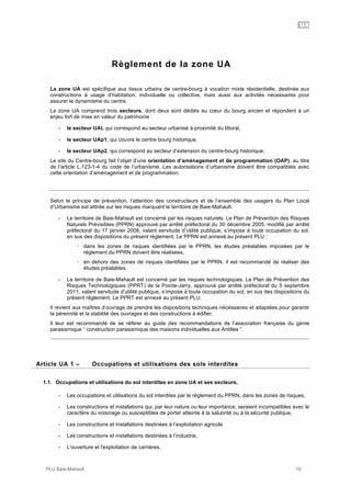 UA
PLU Baie-Mahault 10
Règlement de la zone UA
La zone UA est spécifique aux tissus urbains de centre-bourg à vocation mixte résidentielle, destinée aux
constructions à usage d’habitation, individuelle ou collective, mais aussi aux activités nécessaires pour
assurer le dynamisme du centre.
La zone UA comprend trois secteurs, dont deux sont dédiés au cœur du bourg ancien et répondent à un
enjeu fort de mise en valeur du patrimoine :
- le secteur UAl, qui correspond au secteur urbanisé à proximité du littoral,
- le secteur UAp1, qui couvre le centre bourg historique,
- le secteur UAp2, qui correspond au secteur d’extension du centre-bourg historique.
Le site du Centre-bourg fait l’objet d’une orientation d’aménagement et de programmation (OAP), au titre
de l’article L.123-1-4 du code de l’urbanisme. Les autorisations d’urbanisme doivent être compatibles avec
cette orientation d’aménagement et de programmation.
Selon le principe de prévention, l’attention des constructeurs et de l’ensemble des usagers du Plan Local
d’Urbanisme est attirée sur les risques marquant le territoire de Baie-Mahault.
- Le territoire de Baie-Mahault est concerné par les risques naturels. Le Plan de Prévention des Risques
Naturels Prévisibles (PPRN) approuvé par arrêté préfectoral du 30 décembre 2005, modifié par arrêté
préfectoral du 17 janvier 2008, valant servitude d’utilité publique, s’impose à toute occupation du sol,
en sus des dispositions du présent règlement. Le PPRN est annexé au présent PLU :
! dans les zones de risques identifiées par le PPRN, les études préalables imposées par le
règlement du PPRN doivent être réalisées,
! en dehors des zones de risques identifiées par le PPRN, il est recommandé de réaliser des
études préalables.
- Le territoire de Baie-Mahault est concerné par les risques technologiques. Le Plan de Prévention des
Risques Technologiques (PPRT) de la Pointe-Jarry, approuvé par arrêté préfectoral du 5 septembre
2011, valant servitude d’utilité publique, s’impose à toute occupation du sol, en sus des dispositions du
présent règlement. Le PPRT est annexé au présent PLU.
Il revient aux maîtres d’ouvrage de prendre les dispositions techniques nécessaires et adaptées pour garantir
la pérennité et la stabilité des ouvrages et des constructions à édifier.
Il leur est recommandé de se référer au guide des recommandations de l’association française du génie
parasismique “ construction parasismique des maisons individuelles aux Antilles “.
1Article UA 1 – Occupations et utilisations des sols interdites
1.1. Occupations et utilisations du sol interdites en zone UA et ses secteurs,
- Les occupations et utilisations du sol interdites par le règlement du PPRN, dans les zones de risques,
- Les constructions et installations qui, par leur nature ou leur importance, seraient incompatibles avec le
caractère du voisinage ou susceptibles de porter atteinte à la salubrité ou à la sécurité publique,
- Les constructions et installations destinées à l’exploitation agricole
- Les constructions et installations destinées à l’industrie,
- L'ouverture et l'exploitation de carrières,
 