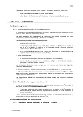 UV
PLU Baie-Mahault 100
- Les éléments de climatiseurs visibles depuis l’extérieur doivent être intégrés à la construction :
! soit en étant placés sur la façade non visible depuis la voirie,
! soit, à défaut, en les habillant d’un coffret technique en harmonie avec la façade sur rue.
12Article UV 12 – Stationnement
12.1. Dispositions générales
12.1.1. Modalités d’application des normes de stationnement
- Le stationnement des véhicules correspondant aux besoins des constructions et installations doit être
assuré en dehors des voies et emprises publiques.
- Les règles applicables aux établissements et constructions non prévus ci-dessous sont celles
auxquelles ces établissements sont le plus directement assimilables.
- Les dispositions relatives au stationnement s’appliquent :
! aux constructions nouvelles,
! aux aménagements ou extensions des constructions existantes qui aboutissent à la création de
plus de 60 m
2
de surface de plancher, ou de nouvelle(s) unité(s) d'habitation (logements
supplémentaires, chambre d'étudiants …)
! et aux changements de destination des constructions existantes : il doit être aménagé le
surplus de places nécessaires à la nouvelle destination.
- En cas de division foncière :
! les nouvelles constructions sont soumises aux dispositions du présent article,
! le nombre de place(s) de stationnement existant et/ou déjà pris en compte dans le cadre d’une
autorisation d’urbanisme doit être maintenu.
- Les constructions desservies uniquement par une voie réservée aux piétons sont dispensées
d’obligation de stationnement.
- La surface minimale d’une place de stationnement pour véhicule léger est de 25 m
2
, accès compris.
- Le stationnement des véhicules correspondant aux besoins des constructions et installations doit être
réalisé conformément aux prescriptions règlementaires relatives à l’accessibilité des stationnements
aux personnes à mobilité réduites.
- Les emplacements destinés au stationnement des cycles doivent être couverts et facilement
accessibles.
12.1.2. Modalités de calcul des places de stationnement :
- Lorsque le nombre de places de stationnement exigé est calculé par tranche de m
2
de surface de
plancher, le calcul se fait par tranche entière entamée.
! Par exemple, lorsqu’il est exigé 1 place de stationnement par tranche de 80 m
2
de surface de
plancher réalisée, le nombre de places exigées pour une opération de 100 m
2
de surface de
plancher, est de deux.
- Lorsque le nombre de places de stationnement exigé n’est pas un nombre entier, il sera arrondi au
nombre supérieur dès que la décimale est supérieure à 5.
12.2. Normes applicables par type de constructions
12.2.1. Constructions destinées aux bureaux, au commerce, à l’artisanat,
 