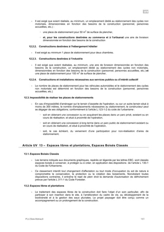 UV
PLU Baie-Mahault 101
- Il est exigé que soient réalisés, au minimum, un emplacement dédié au stationnement des cycles non
motorisés, dimensionnées en fonction des besoins de la construction (personnel, personnes
accueillies, etc.) :
! une place de stationnement pour 50 m
2
de surface de plancher,
! et, pour les constructions destinées au commerce et à l’artisanat une aire de livraison
dimensionnée en fonction des besoins de la construction
12.2.2. Constructions destinées à l’hébergement hôtelier
- Il est exigé au minimum 1 place de stationnement pour deux chambres.
12.2.3. Constructions destinées à l’industrie
- Il est exigé que soient réalisées, au minimum, une aire de livraison dimensionnée en fonction des
besoins de la construction, un emplacement dédié au stationnement des cycles non motorisés,
dimensionnées en fonction des besoins de la construction (personnel, personnes accueillies, etc.) et
une place de stationnement pour 100 m
2
de surface de plancher,
12.2.4. Constructions et installations nécessaires aux services publics ou d’intérêt collectif
- Le nombre de places de stationnement pour les véhicules automobiles et le stationnement des cycles
non motorisés est déterminé en fonction des besoins de la construction (personnel, personnes
accueillies, etc.)
12.3. Impossibilité de réaliser les places de stationnements
- En cas d'impossibilité d'aménager sur le terrain d’assiette de l'opération, ou sur un autre terrain situé à
moins de 300 mètres, le nombre d'emplacements nécessaires au stationnement, le constructeur peut
se dégager de ses obligations, conformément à l’article L.123-1-2 du code de l’urbanisme :
! soit en obtenant une concession ou en acquérant les places dans un parc privé, existant ou en
cours de réalisation, et situé à proximité de l’opération,
! soit en obtenant une concession à long terme dans un parc public de stationnement existant ou
en cours de réalisation, et situé à proximité de l’opération,
! soit, le cas échéant, du versement d'une participation pour non-réalisation d'aires de
stationnement.
13Article UV 13 – Espaces libres et plantations, Espaces Boisés Classés
13.1. Espaces Boisés Classés
- Les terrains indiqués aux documents graphiques, repérés en légende par les lettres EBC, sont classés
espaces boisés à conserver, à protéger ou à créer, en application des dispositions de l’article L 130-1
du Code de l'Urbanisme.
- Ce classement interdit tout changement d'affectation ou tout mode d'occupation du sol de nature à
compromettre la conservation, la protection ou la création des boisements. Nonobstant toutes
dispositions contraires, il entraîne le rejet de plein droit la demande d'autorisation de défrichement
prévue par l'article L 311-1 du Code Forestier.
13.2. Espaces libres et plantations
- Le traitement des espaces libres de la construction doit faire l’objet d’un soin particulier, afin de
participer à son insertion dans le site, à l’amélioration du cadre de vie, au développement de la
biodiversité et à la gestion des eaux pluviales. Le projet paysager doit être conçu comme un
accompagnement ou un prolongement de la construction.
 