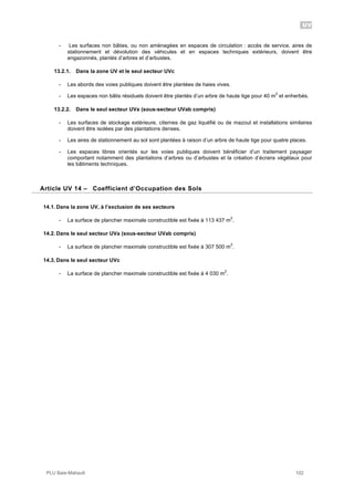 UV
PLU Baie-Mahault 102
- Les surfaces non bâties, ou non aménagées en espaces de circulation : accès de service, aires de
stationnement et dévolution des véhicules et en espaces techniques extérieurs, doivent être
engazonnés, plantés d’arbres et d’arbustes.
13.2.1. Dans la zone UV et le seul secteur UVc
- Les abords des voies publiques doivent être plantées de haies vives.
- Les espaces non bâtis résiduels doivent être plantés d’un arbre de haute tige pour 40 m
2
et enherbés.
13.2.2. Dans le seul secteur UVa (sous-secteur UVab compris)
- Les surfaces de stockage extérieure, citernes de gaz liquéfié ou de mazout et installations similaires
doivent être isolées par des plantations denses.
- Les aires de stationnement au sol sont plantées à raison d’un arbre de haute tige pour quatre places.
- Les espaces libres orientés sur les voies publiques doivent bénéficier d’un traitement paysager
comportant notamment des plantations d’arbres ou d’arbustes et la création d’écrans végétaux pour
les bâtiments techniques.
14Article UV 14 – Coefficient d’Occupation des Sols
14.1. Dans la zone UV, à l’exclusion de ses secteurs
- La surface de plancher maximale constructible est fixée à 113 437 m
2
.
14.2. Dans le seul secteur UVa (sous-secteur UVab compris)
- La surface de plancher maximale constructible est fixée à 307 500 m
2
.
14.3. Dans le seul secteur UVc
- La surface de plancher maximale constructible est fixée à 4 030 m
2
.
 