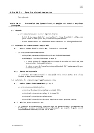 UX
PLU Baie-Mahault 106
5Article UX 5 – Superficie minimale des terrains
- Non règlementé
6Article UX 6 – Implantation des constructions par rapport aux voies et emprises
publiques
6.1. Définition
- Le terme alignement, au sens du présent règlement, désigne :
! la limite de tout espace du territoire communal ouvert à l’usage du public (voie publique, voie
privée ouverte au public, places, etc.) au droit de la propriété riveraine,
! la limite interne au terrain d’un emplacement réservé crée en vue d’un aménagement de voirie.
6.2. Implantation des constructions par rapport à la RN 1
6.2.1. Dans la zone UX et dans le secteur UXe, à l’exclusion du secteur UXa
- Les constructions doivent être implantées :
! en retrait de la marge de retrait minimum portée aux documents graphiques,
! et, en l’absence d’indications graphiques, en retrait de :
- 35 mètres minimum de l’axe de la voie de circulation de la RN 1 la plus rapprochée, pour
les constructions destinées à l’habitation,
- 25 mètres minimum de l’axe de la voie de circulation de la RN 1 la plus rapprochée pour
les autres constructions
6.2.2. Dans le seul secteur UXa
- Les constructions doivent être implantées en retrait de 20 mètres minimum de l’axe de la voie de
circulation de la RN1 la plus rapprochée,
6.3. Implantation des constructions par rapport aux autres voies,
6.3.1. Dans la zone UX et dans les secteurs UXa et UXe
- Les constructions doivent être implantées :
! en retrait de 10 mètres minimum de l’alignement de la RD25,
! en retrait de 8 mètres minimum de l’axe de l’ancienne RN1
! en retrait de 5 mètres minimum de l’alignement,
! en retrait de 6 mètres minimum de la limite des domaines publics lacustre et maritime.
6.3.2. En outre, dans le seul secteur UXe
- Les installations techniques de faibles dimensions (telles que les transformateurs qui n’excèdent pas
25 m
2
d’emprise au sol) et les installations de surveillance (telles que les postes de garde) peuvent
s’implanter en limite d’emprise publique le long de la RN 10.
 