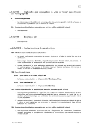 UX
PLU Baie-Mahault 108
8Article UX 8 – Implantation des constructions les unes par rapport aux autres sur
une même propriété
8.1. Dispositions générales
- La distance séparant deux bâtiments non contigus doit être au moins égale à la moitié de la hauteur de
la construction la plus haute, avec un minimum de 3 mètres.
8.2. Constructions et installations nécessaires aux services publics ou d’intérêt collectif
- Non réglementé
9Article UX 9 – Emprise au sol
- Non règlementé
10Article UX 10 – Hauteur maximale des constructions
10.1. Définition des modalités de calcul de la hauteur
- La hauteur maximale des constructions se mesure à partir du sol fini jusqu’au point le plus haut de la
construction.
- Les ouvrages techniques, cheminées, dispositifs de production d’énergie solaire, eau chaude… et
autres superstructures de faible emprise sont exclus du calcul de la hauteur.
- Dans le cas de terrain en pente, les façades des bâtiments sont divisées, pour le calcul de la hauteur,
en sections égales, d’une longueur de 20 mètres maximum chacune. La hauteur et le nombre de
niveaux se mesurent au point médian de chaque section.
10.2. Dispositions générales
10.2.1. Dans la zone UX et dans le secteur UXa
- La hauteur des constructions ne doit pas excéder 15 mètres au faîtage
10.2.2. Dans le seul secteur UXe
- La hauteur des constructions ne doit pas excéder 25 mètres
10.3. Constructions existantes ne respectant pas les règles définies à l’article UX 10.2.
- Les dispositions précédentes ne s’appliquent pas aux travaux d’entretien, d’amélioration et de mise
aux normes des constructions existantes ne respectant pas les dispositions de l’article UX 10.2, à
condition qu’ils n’entrainent pas une surélévation des constructions existantes supérieure à 2 mètres
au point le plus haut.
- Les travaux d’entretien, d’amélioration et de mise aux normes ayant pour effet de surélever de plus de
2 mètres au point le plus haut une construction ne respectant ne respectant pas la règle définie à
l’article UX 10.2 est interdite.
10.4. Constructions et installations nécessaires aux services publics ou d’intérêt collectif
- Les dispositions précédentes ne s’appliquent pas à l'implantation des constructions, installations,
ouvrages techniques et aménagements nécessaires au fonctionnement des services publics ou
d’intérêt collectif.
 