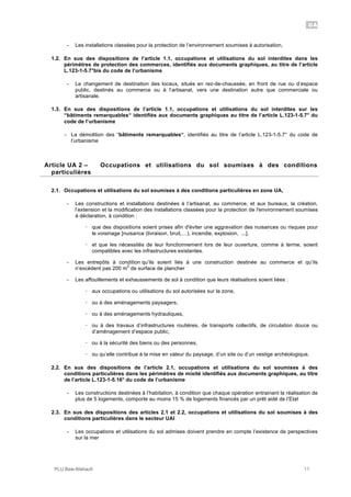 UA
PLU Baie-Mahault 11
- Les installations classées pour la protection de l’environnement soumises à autorisation,
1.2. En sus des dispositions de l’article 1.1, occupations et utilisations du sol interdites dans les
périmètres de protection des commerces, identifiés aux documents graphiques, au titre de l’article
L.123-1-5.7°bis du code de l’urbanisme
- Le changement de destination des locaux, situés en rez-de-chaussée, en front de rue ou d’espace
public, destinés au commerce ou à l’artisanat, vers une destination autre que commerciale ou
artisanale.
1.3. En sus des dispositions de l’article 1.1, occupations et utilisations du sol interdites sur les
“bâtiments remarquables“ identifiés aux documents graphiques au titre de l’article L.123-1-5.7° du
code de l’urbanisme
- La démolition des “bâtiments remarquables“, identifiés au titre de l’article L.123-1-5.7° du code de
l’urbanisme
2Article UA 2 – Occupations et utilisations du sol soumises à des conditions
particulières
2.1. Occupations et utilisations du sol soumises à des conditions particulières en zone UA,
- Les constructions et installations destinées à l’artisanat, au commerce, et aux bureaux, la création,
l’extension et la modification des installations classées pour la protection de l'environnement soumises
à déclaration, à condition :
! que des dispositions soient prises afin d'éviter une aggravation des nuisances ou risques pour
le voisinage [nuisance (livraison, bruit,…), incendie, explosion, ...],
! et que les nécessités de leur fonctionnement lors de leur ouverture, comme à terme, soient
compatibles avec les infrastructures existantes.
- Les entrepôts à condition qu’ils soient liés à une construction destinée au commerce et qu’ils
n’excèdent pas 200 m
2
de surface de plancher
- Les affouillements et exhaussements de sol à condition que leurs réalisations soient liées :
! aux occupations ou utilisations du sol autorisées sur la zone,
! ou à des aménagements paysagers,
! ou à des aménagements hydrauliques,
! ou à des travaux d’infrastructures routières, de transports collectifs, de circulation douce ou
d’aménagement d’espace public,
! ou à la sécurité des biens ou des personnes,
! ou qu’elle contribue à la mise en valeur du paysage, d’un site ou d’un vestige archéologique.
2.2. En sus des dispositions de l’article 2.1, occupations et utilisations du sol soumises à des
conditions particulières dans les périmètres de mixité identifiés aux documents graphiques, au titre
de l’article L.123-1-5.16° du code de l’urbanisme
- Les constructions destinées à l’habitation, à condition que chaque opération entrainant la réalisation de
plus de 5 logements, comporte au moins 15 % de logements financés par un prêt aidé de l’Etat
2.3. En sus des dispositions des articles 2.1 et 2.2, occupations et utilisations du sol soumises à des
conditions particulières dans le secteur UAl
- Les occupations et utilisations du sol admises doivent prendre en compte l’existence de perspectives
sur la mer
 