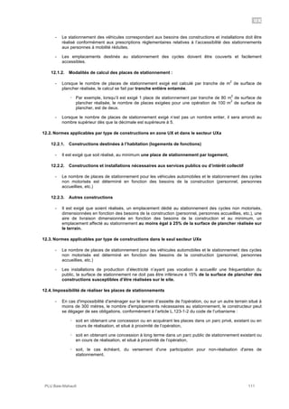 UX
PLU Baie-Mahault 111
- Le stationnement des véhicules correspondant aux besoins des constructions et installations doit être
réalisé conformément aux prescriptions règlementaires relatives à l’accessibilité des stationnements
aux personnes à mobilité réduites.
- Les emplacements destinés au stationnement des cycles doivent être couverts et facilement
accessibles.
12.1.2. Modalités de calcul des places de stationnement :
- Lorsque le nombre de places de stationnement exigé est calculé par tranche de m
2
de surface de
plancher réalisée, le calcul se fait par tranche entière entamée.
! Par exemple, lorsqu’il est exigé 1 place de stationnement par tranche de 80 m
2
de surface de
plancher réalisée, le nombre de places exigées pour une opération de 100 m
2
de surface de
plancher, est de deux.
- Lorsque le nombre de places de stationnement exigé n’est pas un nombre entier, il sera arrondi au
nombre supérieur dès que la décimale est supérieure à 5.
12.2. Normes applicables par type de constructions en zone UX et dans le secteur UXa
12.2.1. Constructions destinées à l’habitation (logements de fonctions)
- Il est exigé que soit réalisé, au minimum une place de stationnement par logement,
12.2.2. Constructions et installations nécessaires aux services publics ou d’intérêt collectif
- Le nombre de places de stationnement pour les véhicules automobiles et le stationnement des cycles
non motorisés est déterminé en fonction des besoins de la construction (personnel, personnes
accueillies, etc.)
12.2.3. Autres constructions
- Il est exigé que soient réalisés, un emplacement dédié au stationnement des cycles non motorisés,
dimensionnées en fonction des besoins de la construction (personnel, personnes accueillies, etc.), une
aire de livraison dimensionnée en fonction des besoins de la construction et au minimum, un
emplacement affecté au stationnement au moins égal à 25% de la surface de plancher réalisée sur
le terrain.
12.3. Normes applicables par type de constructions dans le seul secteur UXe
- Le nombre de places de stationnement pour les véhicules automobiles et le stationnement des cycles
non motorisés est déterminé en fonction des besoins de la construction (personnel, personnes
accueillies, etc.)
- Les installations de production d’électricité n’ayant pas vocation à accueillir une fréquentation du
public, la surface de stationnement ne doit pas être inférieure à 15% de la surface de plancher des
constructions susceptibles d’être réalisées sur le site.
12.4. Impossibilité de réaliser les places de stationnements
- En cas d'impossibilité d'aménager sur le terrain d’assiette de l'opération, ou sur un autre terrain situé à
moins de 300 mètres, le nombre d'emplacements nécessaires au stationnement, le constructeur peut
se dégager de ses obligations, conformément à l’article L.123-1-2 du code de l’urbanisme :
! soit en obtenant une concession ou en acquérant les places dans un parc privé, existant ou en
cours de réalisation, et situé à proximité de l’opération,
! soit en obtenant une concession à long terme dans un parc public de stationnement existant ou
en cours de réalisation, et situé à proximité de l’opération,
! soit, le cas échéant, du versement d'une participation pour non-réalisation d'aires de
stationnement.
 