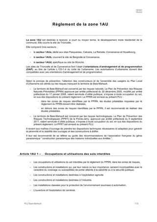 1AU
PLU Baie-Mahault 115
Règlement de la zone 1AU
La zone 1AU est destinée à recevoir, à court ou moyen terme, le développement mixte résidentiel de la
commune. Elle couvre le site de Trioncelle.
Elle comprend trois secteurs :
- le secteur 1AUa, dédié aux sites Pasquereau, Calvaire, La Retraite, Convenance et Houelbourg,
- le secteur 1AUb, couvrant le site de Bergnolle et Convenance,
- le secteur 1AUd, spécifique au site de Wonche.
Les sites de Trioncelle et de Convenance font l’objet d’orientations d’aménagement et de programmation
(OAP), au titre de l’article L.123-1-4 du code de l’urbanisme. Les autorisations d’urbanisme doivent être
compatibles avec ces orientations d’aménagement et de programmation.
Selon le principe de prévention, l’attention des constructeurs et de l’ensemble des usagers du Plan Local
d’Urbanisme est attirée sur les risques marquant le territoire de Baie-Mahault.
- Le territoire de Baie-Mahault est concerné par les risques naturels. Le Plan de Prévention des Risques
Naturels Prévisibles (PPRN) approuvé par arrêté préfectoral du 30 décembre 2005, modifié par arrêté
préfectoral du 17 janvier 2008, valant servitude d’utilité publique, s’impose à toute occupation du sol,
en sus des dispositions du présent règlement. Le PPRN est annexé au présent PLU :
! dans les zones de risques identifiées par le PPRN, les études préalables imposées par le
règlement du PPRN doivent être réalisées,
! en dehors des zones de risques identifiées par le PPRN, il est recommandé de réaliser des
études préalables.
- Le territoire de Baie-Mahault est concerné par les risques technologiques. Le Plan de Prévention des
Risques Technologiques (PPRT) de la Pointe-Jarry, approuvé par arrêté préfectoral du 5 septembre
2011, valant servitude d’utilité publique, s’impose à toute occupation du sol, en sus des dispositions du
présent règlement. Le PPRT est annexé au présent PLU.
Il revient aux maîtres d’ouvrage de prendre les dispositions techniques nécessaires et adaptées pour garantir
la pérennité et la stabilité des ouvrages et des constructions à édifier.
Il leur est recommandé de se référer au guide des recommandations de l’association française du génie
parasismique “ construction parasismique des maisons individuelles aux Antilles “.
1Article 1AU 1 – Occupations et utilisations des sols interdites
- Les occupations et utilisations du sol interdites par le règlement du PPRN, dans les zones de risques,
- Les constructions et installations qui, par leur nature ou leur importance, seraient incompatibles avec le
caractère du voisinage ou susceptibles de porter atteinte à la salubrité ou à la sécurité publique,
- Les constructions et installations destinées à l’exploitation agricole
- Les constructions et installations destinées à l’industrie,
- Les installations classées pour la protection de l’environnement soumises à autorisation,
- L'ouverture et l'exploitation de carrières
 
