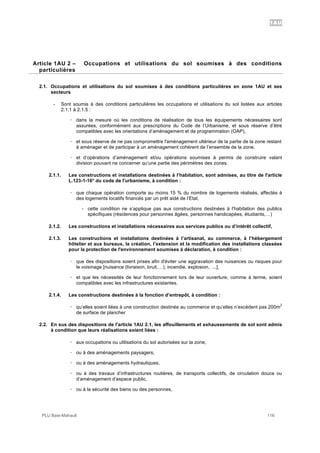 1AU
PLU Baie-Mahault 116
2Article 1AU 2 – Occupations et utilisations du sol soumises à des conditions
particulières
2.1. Occupations et utilisations du sol soumises à des conditions particulières en zone 1AU et ses
secteurs
- Sont soumis à des conditions particulières les occupations et utilisations du sol listées aux articles
2.1.1 à 2.1.5 :
! dans la mesure où les conditions de réalisation de tous les équipements nécessaires sont
assurées, conformément aux prescriptions du Code de l’Urbanisme, et sous réserve d’être
compatibles avec les orientations d’aménagement et de programmation (OAP),
! et sous réserve de ne pas compromettre l'aménagement ultérieur de la partie de la zone restant
à aménager et de participer à un aménagement cohérent de l’ensemble de la zone,
! et d’opérations d’aménagement et/ou opérations soumises à permis de construire valant
division pouvant ne concerner qu’une partie des périmètres des zones.
2.1.1. Les constructions et installations destinées à l’habitation, sont admises, au titre de l'article
L.123-1-16° du code de l'urbanisme, à condition :
! que chaque opération comporte au moins 15 % du nombre de logements réalisés, affectés à
des logements locatifs financés par un prêt aidé de l’Etat,
- cette condition ne s’applique pas aux constructions destinées à l'habitation des publics
spécifiques (résidences pour personnes âgées, personnes handicapées, étudiants,…)
2.1.2. Les constructions et installations nécessaires aux services publics ou d’intérêt collectif,
2.1.3. Les constructions et installations destinées à l’artisanat, au commerce, à l’hébergement
hôtelier et aux bureaux, la création, l’extension et la modification des installations classées
pour la protection de l'environnement soumises à déclaration, à condition :
! que des dispositions soient prises afin d'éviter une aggravation des nuisances ou risques pour
le voisinage [nuisance (livraison, bruit,…), incendie, explosion, ...],
! et que les nécessités de leur fonctionnement lors de leur ouverture, comme à terme, soient
compatibles avec les infrastructures existantes.
2.1.4. Les constructions destinées à la fonction d’entrepôt, à condition :
! qu’elles soient liées à une construction destinée au commerce et qu’elles n’excèdent pas 200m
2
de surface de plancher
2.2. En sus des dispositions de l'article 1AU 2.1, les affouillements et exhaussements de sol sont admis
à condition que leurs réalisations soient liées :
! aux occupations ou utilisations du sol autorisées sur la zone,
! ou à des aménagements paysagers,
! ou à des aménagements hydrauliques,
! ou à des travaux d’infrastructures routières, de transports collectifs, de circulation douce ou
d’aménagement d’espace public,
! ou à la sécurité des biens ou des personnes,
 