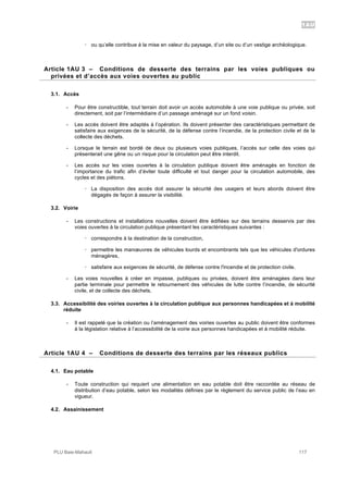 1AU
PLU Baie-Mahault 117
! ou qu’elle contribue à la mise en valeur du paysage, d’un site ou d’un vestige archéologique.
3Article 1AU 3 – Conditions de desserte des terrains par les voies publiques ou
privées et d’accès aux voies ouvertes au public
3.1. Accès
- Pour être constructible, tout terrain doit avoir un accès automobile à une voie publique ou privée, soit
directement, soit par l’intermédiaire d’un passage aménagé sur un fond voisin.
- Les accès doivent être adaptés à l’opération. Ils doivent présenter des caractéristiques permettant de
satisfaire aux exigences de la sécurité, de la défense contre l’incendie, de la protection civile et de la
collecte des déchets.
- Lorsque le terrain est bordé de deux ou plusieurs voies publiques, l’accès sur celle des voies qui
présenterait une gêne ou un risque pour la circulation peut être interdit.
- Les accès sur les voies ouvertes à la circulation publique doivent être aménagés en fonction de
l’importance du trafic afin d’éviter toute difficulté et tout danger pour la circulation automobile, des
cycles et des piétons.
! La disposition des accès doit assurer la sécurité des usagers et leurs abords doivent être
dégagés de façon à assurer la visibilité.
3.2. Voirie
- Les constructions et installations nouvelles doivent être édifiées sur des terrains desservis par des
voies ouvertes à la circulation publique présentant les caractéristiques suivantes :
! correspondre à la destination de la construction,
! permettre les manœuvres de véhicules lourds et encombrants tels que les véhicules d'ordures
ménagères,
! satisfaire aux exigences de sécurité, de défense contre l'incendie et de protection civile.
- Les voies nouvelles à créer en impasse, publiques ou privées, doivent être aménagées dans leur
partie terminale pour permettre le retournement des véhicules de lutte contre l’incendie, de sécurité
civile, et de collecte des déchets.
3.3. Accessibilité des voiries ouvertes à la circulation publique aux personnes handicapées et à mobilité
réduite
- Il est rappelé que la création ou l’aménagement des voiries ouvertes au public doivent être conformes
à la législation relative à l’accessibilité de la voirie aux personnes handicapées et à mobilité réduite.
4Article 1AU 4 – Conditions de desserte des terrains par les réseaux publics
4.1. Eau potable
- Toute construction qui requiert une alimentation en eau potable doit être raccordée au réseau de
distribution d’eau potable, selon les modalités définies par le règlement du service public de l’eau en
vigueur.
4.2. Assainissement
 