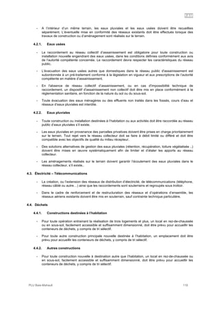 1AU
PLU Baie-Mahault 118
- A l’intérieur d’un même terrain, les eaux pluviales et les eaux usées doivent être recueillies
séparément. L’éventuelle mise en conformité des réseaux existants doit être effectués lorsque des
travaux de construction ou d’aménagement sont réalisés sur le terrain.
4.2.1. Eaux usées
- Le raccordement au réseau collectif d’assainissement est obligatoire pour toute construction ou
installation nouvelle engendrant des eaux usées, dans les conditions définies conformément aux avis
de l’autorité compétente concernée. Le raccordement devra respecter les caractéristiques du réseau
public.
- L'évacuation des eaux usées autres que domestiques dans le réseau public d'assainissement est
subordonnée à un pré-traitement conforme à la législation en vigueur et aux prescriptions de l’autorité
compétente en matière d’assainissement.
- En l'absence de réseau collectif d’assainissement, ou en cas d'impossibilité technique de
raccordement, un dispositif d'assainissement non collectif doit être mis en place conformément à la
réglementation sanitaire, en fonction de la nature du sol ou du sous-sol.
- Toute évacuation des eaux ménagères ou des effluents non traités dans les fossés, cours d’eau et
réseaux d’eaux pluviales est interdite.
4.2.2. Eaux pluviales
- Toute construction ou installation destinées à l’habitation ou aux activités doit être raccordée au réseau
public d’eaux pluviales s’il existe.
- Les eaux pluviales en provenance des parcelles privatives doivent être prises en charge prioritairement
sur le terrain. Tout rejet vers le réseau collecteur doit se faire à débit limité ou différé et doit être
compatible avec les objectifs de qualité du milieu récepteur.
- Des solutions alternatives de gestion des eaux pluviales (rétention, récupération, toiture végétalisée ..)
doivent être mises en œuvre systématiquement afin de limiter et d’étaler les apports au réseau
collecteur.
- Les aménagements réalisés sur le terrain doivent garantir l’écoulement des eaux pluviales dans le
réseau collecteur, s’il existe..
4.3. Électricité – Télécommunications
- La création, ou l’extension des réseaux de distribution d’électricité, de télécommunications (téléphone,
réseau câblé ou autre…) ainsi que les raccordements sont souterrains et regroupés sous trottoir.
- Dans le cadre de renforcement et de restructuration des réseaux et d’opérations d’ensemble, les
réseaux aériens existants doivent être mis en souterrain, sauf contrainte technique particulière.
4.4. Déchets
4.4.1. Constructions destinées à l’habitation
- Pour toute opération entrainant la réalisation de trois logements et plus, un local en rez-de-chaussée
ou en sous-sol, facilement accessible et suffisamment dimensionné, doit être prévu pour accueillir les
conteneurs de déchets, y compris de tri sélectif.
- Pour toute autre construction principale nouvelle destinée à l’habitation, un emplacement doit être
prévu pour accueillir les conteneurs de déchets, y compris de tri sélectif.
4.4.2. Autres constructions
- Pour toute construction nouvelle à destination autre que l’habitation, un local en rez-de-chaussée ou
en sous-sol, facilement accessible et suffisamment dimensionné, doit être prévu pour accueillir les
conteneurs de déchets, y compris de tri sélectif.
 