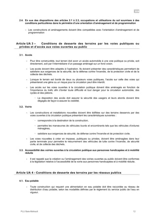 UA
PLU Baie-Mahault 12
2.4. En sus des dispositions des articles 2.1 à 2.3, occupations et utilisations du sol soumises à des
conditions particulières dans le périmètre d’une orientation d’aménagement et de programmation
- Les constructions et aménagements doivent être compatibles avec l’orientation d’aménagement et de
programmation
3Article UA 3 – Conditions de desserte des terrains par les voies publiques ou
privées et d’accès aux voies ouvertes au public
3.1. Accès
- Pour être constructible, tout terrain doit avoir un accès automobile à une voie publique ou privée, soit
directement, soit par l’intermédiaire d’un passage aménagé sur un fond voisin.
- Les accès doivent être adaptés à l’opération. Ils doivent présenter des caractéristiques permettant de
satisfaire aux exigences de la sécurité, de la défense contre l’incendie, de la protection civile et de la
collecte des déchets.
- Lorsque le terrain est bordé de deux ou plusieurs voies publiques, l’accès sur celle des voies qui
présenterait une gêne ou un risque pour la circulation peut être interdit.
- Les accès sur les voies ouvertes à la circulation publique doivent être aménagés en fonction de
l’importance du trafic afin d’éviter toute difficulté et tout danger pour la circulation automobile, des
cycles et des piétons.
! La disposition des accès doit assurer la sécurité des usagers et leurs abords doivent être
dégagés de façon à assurer la visibilité.
3.2. Voirie
- Les constructions et installations nouvelles doivent être édifiées sur des terrains desservis par des
voies ouvertes à la circulation publique présentant les caractéristiques suivantes :
! correspondre à la destination de la construction,
! permettre les manœuvres de véhicules lourds et encombrants tels que les véhicules d'ordures
ménagères,
! satisfaire aux exigences de sécurité, de défense contre l'incendie et de protection civile.
- Les voies nouvelles à créer en impasse, publiques ou privées, doivent être aménagées dans leur
partie terminale pour permettre le retournement des véhicules de lutte contre l’incendie, de sécurité
civile, et de collecte des déchets.
3.3. Accessibilité des voiries ouvertes à la circulation publique aux personnes handicapées et à mobilité
réduite
- Il est rappelé que la création ou l’aménagement des voiries ouvertes au public doivent être conformes
à la législation relative à l’accessibilité de la voirie aux personnes handicapées et à mobilité réduite.
4Article UA 4 - Conditions de desserte des terrains par les réseaux publics
4.1. Eau potable
- Toute construction qui requiert une alimentation en eau potable doit être raccordée au réseau de
distribution d’eau potable, selon les modalités définies par le règlement du service public de l’eau en
vigueur.
 