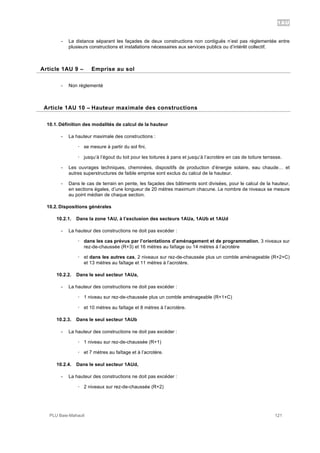 1AU
PLU Baie-Mahault 121
- La distance séparant les façades de deux constructions non contiguës n’est pas règlementée entre
plusieurs constructions et installations nécessaires aux services publics ou d’intérêt collectif.
9Article 1AU 9 – Emprise au sol
- Non réglementé
10Article 1AU 10 – Hauteur maximale des constructions
10.1. Définition des modalités de calcul de la hauteur
- La hauteur maximale des constructions :
! se mesure à partir du sol fini,
! jusqu’à l’égout du toit pour les toitures à pans et jusqu’à l’acrotère en cas de toiture terrasse.
- Les ouvrages techniques, cheminées, dispositifs de production d’énergie solaire, eau chaude… et
autres superstructures de faible emprise sont exclus du calcul de la hauteur.
- Dans le cas de terrain en pente, les façades des bâtiments sont divisées, pour le calcul de la hauteur,
en sections égales, d’une longueur de 20 mètres maximum chacune. Le nombre de niveaux se mesure
au point médian de chaque section.
10.2. Dispositions générales
10.2.1. Dans la zone 1AU, à l’exclusion des secteurs 1AUa, 1AUb et 1AUd
- La hauteur des constructions ne doit pas excéder :
! dans les cas prévus par l’orientations d’aménagement et de programmation, 3 niveaux sur
rez-de-chaussée (R+3) et 16 mètres au faîtage ou 14 mètres à l’acrotère
! et dans les autres cas, 2 niveaux sur rez-de-chaussée plus un comble aménageable (R+2+C)
et 13 mètres au faîtage et 11 mètres à l’acrotère.
10.2.2. Dans le seul secteur 1AUa,
- La hauteur des constructions ne doit pas excéder :
! 1 niveau sur rez-de-chaussée plus un comble aménageable (R+1+C)
! et 10 mètres au faîtage et 8 mètres à l’acrotère.
10.2.3. Dans le seul secteur 1AUb
- La hauteur des constructions ne doit pas excéder :
! 1 niveau sur rez-de-chaussée (R+1)
! et 7 mètres au faîtage et à l’acrotère.
10.2.4. Dans le seul secteur 1AUd,
- La hauteur des constructions ne doit pas excéder :
! 2 niveaux sur rez-de-chaussée (R+2)
 