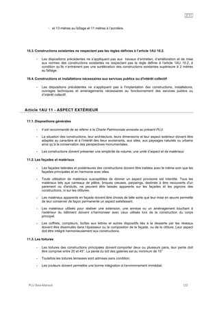 1AU
PLU Baie-Mahault 122
! et 13 mètres au faîtage et 11 mètres à l’acrotère.
10.3. Constructions existantes ne respectant pas les règles définies à l’article 1AU 10.2.
- Les dispositions précédentes ne s’appliquent pas aux travaux d’entretien, d’amélioration et de mise
aux normes des constructions existantes ne respectant pas la règle définie à l’article 1AU 10.2, à
condition qu’ils n’entrainent pas une surélévation des constructions existantes supérieure à 2 mètres
au faîtage.
10.4. Constructions et installations nécessaires aux services publics ou d'intérêt collectif
- Les dispositions précédentes ne s’appliquent pas à l'implantation des constructions, installations,
ouvrages techniques et aménagements nécessaires au fonctionnement des services publics ou
d’intérêt collectif.
11Article 1AU 11 - ASPECT EXTÉRIEUR
11.1. Dispositions générales
- Il est recommandé de se référer à la Charte Patrimoniale annexée au présent PLU.
- La situation des constructions, leur architecture, leurs dimensions et leur aspect extérieur doivent être
adaptés au caractère et à l’intérêt des lieux avoisinants, aux sites, aux paysages naturels ou urbains
ainsi qu’à la conservation des perspectives monumentales.
- Les constructions doivent présenter une simplicité de volume, une unité d’aspect et de matériaux
11.2. Les façades et matériaux
- Les façades latérales et postérieures des constructions doivent être traitées avec le même soin que les
façades principales et en harmonie avec elles.
- Toute utilisation de matériaux susceptibles de donner un aspect provisoire est interdite. Tous les
matériaux tels que carreaux de plâtre, briques creuses, parpaings, destinés à être recouverts d'un
parement ou d'enduits, ne peuvent être laissés apparents sur les façades et les pignons des
constructions, ni sur les clôtures.
- Les matériaux apparents en façade doivent être choisis de telle sorte que leur mise en œuvre permette
de leur conserver de façon permanente un aspect satisfaisant.
- Les matériaux utilisés pour réaliser une extension, une annexe ou un aménagement touchant à
l’extérieur du bâtiment doivent s’harmoniser avec ceux utilisés lors de la construction du corps
principal.
- Les coffrets, compteurs, boîtes aux lettres et autres dispositifs liés à la desserte par les réseaux
doivent être dissimulés dans l’épaisseur ou la composition de la façade, ou de la clôture. Leur aspect
doit être intégré harmonieusement aux constructions.
11.3. Les toitures
- Les toitures des constructions principales doivent comporter deux ou plusieurs pans, leur pente doit
être comprise entre 20 et 45°. La pente du toit des galeries est au minimum de 15°
- Toutefois les toitures terrasses sont admises sans condition.
- Les couleurs doivent permettre une bonne intégration à l’environnement immédiat.
 