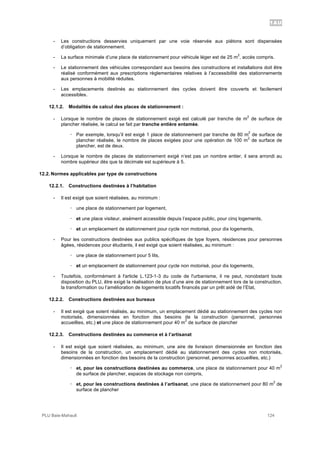 1AU
PLU Baie-Mahault 124
- Les constructions desservies uniquement par une voie réservée aux piétons sont dispensées
d’obligation de stationnement.
- La surface minimale d’une place de stationnement pour véhicule léger est de 25 m
2
, accès compris.
- Le stationnement des véhicules correspondant aux besoins des constructions et installations doit être
réalisé conformément aux prescriptions règlementaires relatives à l’accessibilité des stationnements
aux personnes à mobilité réduites.
- Les emplacements destinés au stationnement des cycles doivent être couverts et facilement
accessibles.
12.1.2. Modalités de calcul des places de stationnement :
- Lorsque le nombre de places de stationnement exigé est calculé par tranche de m
2
de surface de
plancher réalisée, le calcul se fait par tranche entière entamée.
! Par exemple, lorsqu’il est exigé 1 place de stationnement par tranche de 80 m
2
de surface de
plancher réalisée, le nombre de places exigées pour une opération de 100 m
2
de surface de
plancher, est de deux.
- Lorsque le nombre de places de stationnement exigé n’est pas un nombre entier, il sera arrondi au
nombre supérieur dès que la décimale est supérieure à 5.
12.2. Normes applicables par type de constructions
12.2.1. Constructions destinées à l’habitation
- Il est exigé que soient réalisées, au minimum :
! une place de stationnement par logement,
! et une place visiteur, aisément accessible depuis l’espace public, pour cinq logements,
! et un emplacement de stationnement pour cycle non motorisé, pour dix logements,
- Pour les constructions destinées aux publics spécifiques de type foyers, résidences pour personnes
âgées, résidences pour étudiants, il est exigé que soient réalisées, au minimum :
! une place de stationnement pour 5 lits,
! et un emplacement de stationnement pour cycle non motorisé, pour dix logements,
- Toutefois, conformément à l'article L.123-1-3 du code de l'urbanisme, il ne peut, nonobstant toute
disposition du PLU, être exigé la réalisation de plus d’une aire de stationnement lors de la construction,
la transformation ou l’amélioration de logements locatifs financés par un prêt aidé de l’Etat,
12.2.2. Constructions destinées aux bureaux
- Il est exigé que soient réalisés, au minimum, un emplacement dédié au stationnement des cycles non
motorisés, dimensionnées en fonction des besoins de la construction (personnel, personnes
accueillies, etc.) et une place de stationnement pour 40 m
2
de surface de plancher
12.2.3. Constructions destinées au commerce et à l’artisanat
- Il est exigé que soient réalisées, au minimum, une aire de livraison dimensionnée en fonction des
besoins de la construction, un emplacement dédié au stationnement des cycles non motorisés,
dimensionnées en fonction des besoins de la construction (personnel, personnes accueillies, etc.)
! et, pour les constructions destinées au commerce, une place de stationnement pour 40 m
2
de surface de plancher, espaces de stockage non compris,
! et, pour les constructions destinées à l’artisanat, une place de stationnement pour 80 m
2
de
surface de plancher
 