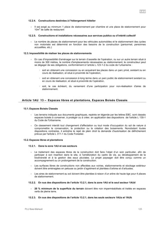 1AU
PLU Baie-Mahault 125
12.2.4. Constructions destinées à l’hébergement hôtelier
- Il est exigé au minimum 1 place de stationnement par chambre et une place de stationnement pour
10m
2
de salle de restaurant
12.2.5. Constructions et installations nécessaires aux services publics ou d’intérêt collectif
- Le nombre de places de stationnement pour les véhicules automobiles et le stationnement des cycles
non motorisés est déterminé en fonction des besoins de la construction (personnel, personnes
accueillies, etc.)
12.3. Impossibilité de réaliser les places de stationnements
- En cas d'impossibilité d'aménager sur le terrain d’assiette de l'opération, ou sur un autre terrain situé à
moins de 300 mètres, le nombre d'emplacements nécessaires au stationnement, le constructeur peut
se dégager de ses obligations, conformément à l’article L.123-1-2 du code de l’urbanisme :
! soit en obtenant une concession ou en acquérant les places dans un parc privé, existant ou en
cours de réalisation, et situé à proximité de l’opération,
! soit en obtenant une concession à long terme dans un parc public de stationnement existant ou
en cours de réalisation, et situé à proximité de l’opération,
! soit, le cas échéant, du versement d'une participation pour non-réalisation d'aires de
stationnement.
13Article 1AU 13 – Espaces libres et plantations, Espaces Boisés Classés
13.1. Espaces Boisés Classés
- Les terrains indiqués aux documents graphiques, repérés en légende par les lettres EBC, sont classés
espaces boisés à conserver, à protéger ou à créer, en application des dispositions de l’article L 130-1
du Code de l'Urbanisme.
- Ce classement interdit tout changement d'affectation ou tout mode d'occupation du sol de nature à
compromettre la conservation, la protection ou la création des boisements. Nonobstant toutes
dispositions contraires, il entraîne le rejet de plein droit la demande d'autorisation de défrichement
prévue par l'article L 311-1 du Code Forestier.
13.2. Espaces libres et plantations
13.2.1. Dans la zone 1AU et ses secteurs
- Le traitement des espaces libres de la construction doit faire l’objet d’un soin particulier, afin de
participer à son insertion dans le site, à l’amélioration du cadre de vie, au développement de la
biodiversité et à la gestion des eaux pluviales. Le projet paysager doit être conçu comme un
accompagnement ou un prolongement de la construction.
- Les surfaces libres de constructions non affectées aux voiries, stationnements et stockage extérieur
doivent être aménagées en pelouse ou jardin d’agrément et plantées d’arbres et d’arbustes.
- Les aires de stationnement au sol doivent être plantées à raison d’un arbre de haute tige pour 4 places
de stationnement.
13.2.2. En sus des dispositions de l’article 13.2.1, dans la zone 1AU et le seul secteur 1AUd
- 20 % minimum de la superficie du terrain doivent être non imperméabilisés et traités en espaces
verts de pleine terre.
13.2.3. En sus des dispositions de l’article 13.2.1, dans les seuls secteurs 1AUa et 1AUb
 