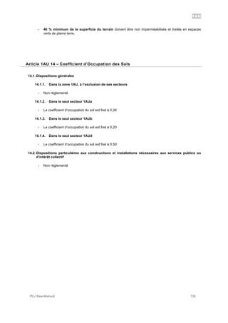 1AU
PLU Baie-Mahault 126
- 40 % minimum de la superficie du terrain doivent être non imperméabilisés et traités en espaces
verts de pleine terre.
14Article 1AU 14 – Coefficient d’Occupation des Sols
14.1. Dispositions générales
14.1.1. Dans la zone 1AU, à l’exclusion de ses secteurs
- Non réglementé
14.1.2. Dans le seul secteur 1AUa
- Le coefficient d’occupation du sol est fixé à 0,30
14.1.3. Dans le seul secteur 1AUb
- Le coefficient d’occupation du sol est fixé à 0,20
14.1.4. Dans le seul secteur 1AUd
- Le coefficient d’occupation du sol est fixé à 0,50
14.2. Dispositions particulières aux constructions et installations nécessaires aux services publics ou
d’intérêt collectif
- Non réglementé
 