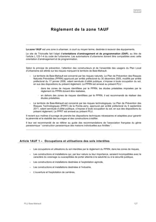 1AUF
PLU Baie-Mahault 127
Règlement de la zone 1AUF
La zone 1AUF est une zone à urbaniser, à court ou moyen terme, destinée à recevoir des équipements.
Le site de Trioncelle fait l’objet d’orientations d’aménagement et de programmation (OAP), au titre de
l’article L.123-1-4 du code de l’urbanisme. Les autorisations d’urbanisme doivent être compatibles avec cette
orientation d’aménagement et de programmation.
Selon le principe de prévention, l’attention des constructeurs et de l’ensemble des usagers du Plan Local
d’Urbanisme est attirée sur les risques marquant le territoire de Baie-Mahault.
- Le territoire de Baie-Mahault est concerné par les risques naturels. Le Plan de Prévention des Risques
Naturels Prévisibles (PPRN) approuvé par arrêté préfectoral du 30 décembre 2005, modifié par arrêté
préfectoral du 17 janvier 2008, valant servitude d’utilité publique, s’impose à toute occupation du sol,
en sus des dispositions du présent règlement. Le PPRN est annexé au présent PLU :
! dans les zones de risques identifiées par le PPRN, les études préalables imposées par le
règlement du PPRN doivent être réalisées,
! en dehors des zones de risques identifiées par le PPRN, il est recommandé de réaliser des
études préalables.
- Le territoire de Baie-Mahault est concerné par les risques technologiques. Le Plan de Prévention des
Risques Technologiques (PPRT) de la Pointe-Jarry, approuvé par arrêté préfectoral du 5 septembre
2011, valant servitude d’utilité publique, s’impose à toute occupation du sol, en sus des dispositions du
présent règlement. Le PPRT est annexé au présent PLU.
Il revient aux maîtres d’ouvrage de prendre les dispositions techniques nécessaires et adaptées pour garantir
la pérennité et la stabilité des ouvrages et des constructions à édifier.
Il leur est recommandé de se référer au guide des recommandations de l’association française du génie
parasismique “ construction parasismique des maisons individuelles aux Antilles “.
1Article 1AUF 1 – Occupations et utilisations des sols interdites
- Les occupations et utilisations du sol interdites par le règlement du PPRN, dans les zones de risques,
- Les constructions et installations qui, par leur nature ou leur importance, seraient incompatibles avec le
caractère du voisinage ou susceptibles de porter atteinte à la salubrité ou à la sécurité publique,
- Les constructions et installations destinées à l’exploitation agricole,
- Les constructions et installations destinées à l’industrie,
- L'ouverture et l'exploitation de carrières,
 