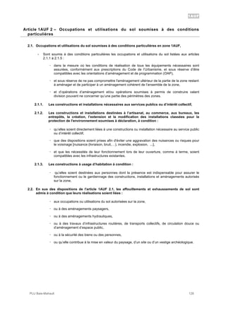 1AUF
PLU Baie-Mahault 128
2Article 1AUF 2 – Occupations et utilisations du sol soumises à des conditions
particulières
2.1. Occupations et utilisations du sol soumises à des conditions particulières en zone 1AUF,
- Sont soumis à des conditions particulières les occupations et utilisations du sol listées aux articles
2.1.1 à 2.1.5 :
! dans la mesure où les conditions de réalisation de tous les équipements nécessaires sont
assurées, conformément aux prescriptions du Code de l’Urbanisme, et sous réserve d’être
compatibles avec les orientations d’aménagement et de programmation (OAP),
! et sous réserve de ne pas compromettre l'aménagement ultérieur de la partie de la zone restant
à aménager et de participer à un aménagement cohérent de l’ensemble de la zone,
! et d’opérations d’aménagement et/ou opérations soumises à permis de construire valant
division pouvant ne concerner qu’une partie des périmètres des zones.
2.1.1. Les constructions et installations nécessaires aux services publics ou d’intérêt collectif,
2.1.2. Les constructions et installations destinées à l’artisanat, au commerce, aux bureaux, les
entrepôts, la création, l’extension et la modification des installations classées pour la
protection de l'environnement soumises à déclaration, à condition :
! qu’elles soient directement liées à une constructions ou installation nécessaire au service public
ou d’intérêt collectif,
! que des dispositions soient prises afin d'éviter une aggravation des nuisances ou risques pour
le voisinage [nuisance (livraison, bruit,…), incendie, explosion, ...],
! et que les nécessités de leur fonctionnement lors de leur ouverture, comme à terme, soient
compatibles avec les infrastructures existantes.
2.1.3. Les constructions à usage d’habitation à condition :
! qu’elles soient destinées aux personnes dont la présence est indispensable pour assurer le
fonctionnement ou le gardiennage des constructions, installations et aménagements autorisés
sur la zone,
2.2. En sus des dispositions de l'article 1AUF 2.1, les affouillements et exhaussements de sol sont
admis à condition que leurs réalisations soient liées :
! aux occupations ou utilisations du sol autorisées sur la zone,
! ou à des aménagements paysagers,
! ou à des aménagements hydrauliques,
! ou à des travaux d’infrastructures routières, de transports collectifs, de circulation douce ou
d’aménagement d’espace public,
! ou à la sécurité des biens ou des personnes,
! ou qu’elle contribue à la mise en valeur du paysage, d’un site ou d’un vestige archéologique.
 