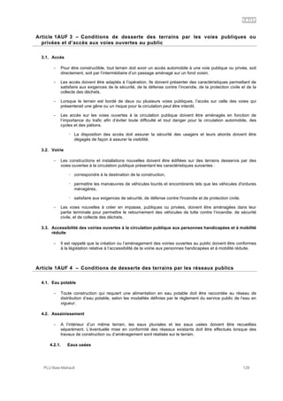 1AUF
PLU Baie-Mahault 129
3Article 1AUF 3 – Conditions de desserte des terrains par les voies publiques ou
privées et d’accès aux voies ouvertes au public
3.1. Accès
- Pour être constructible, tout terrain doit avoir un accès automobile à une voie publique ou privée, soit
directement, soit par l’intermédiaire d’un passage aménagé sur un fond voisin.
- Les accès doivent être adaptés à l’opération. Ils doivent présenter des caractéristiques permettant de
satisfaire aux exigences de la sécurité, de la défense contre l’incendie, de la protection civile et de la
collecte des déchets.
- Lorsque le terrain est bordé de deux ou plusieurs voies publiques, l’accès sur celle des voies qui
présenterait une gêne ou un risque pour la circulation peut être interdit.
- Les accès sur les voies ouvertes à la circulation publique doivent être aménagés en fonction de
l’importance du trafic afin d’éviter toute difficulté et tout danger pour la circulation automobile, des
cycles et des piétons.
! La disposition des accès doit assurer la sécurité des usagers et leurs abords doivent être
dégagés de façon à assurer la visibilité.
3.2. Voirie
- Les constructions et installations nouvelles doivent être édifiées sur des terrains desservis par des
voies ouvertes à la circulation publique présentant les caractéristiques suivantes :
! correspondre à la destination de la construction,
! permettre les manœuvres de véhicules lourds et encombrants tels que les véhicules d'ordures
ménagères,
! satisfaire aux exigences de sécurité, de défense contre l'incendie et de protection civile.
- Les voies nouvelles à créer en impasse, publiques ou privées, doivent être aménagées dans leur
partie terminale pour permettre le retournement des véhicules de lutte contre l’incendie, de sécurité
civile, et de collecte des déchets.
3.3. Accessibilité des voiries ouvertes à la circulation publique aux personnes handicapées et à mobilité
réduite
- Il est rappelé que la création ou l’aménagement des voiries ouvertes au public doivent être conformes
à la législation relative à l’accessibilité de la voirie aux personnes handicapées et à mobilité réduite.
4Article 1AUF 4 – Conditions de desserte des terrains par les réseaux publics
4.1. Eau potable
- Toute construction qui requiert une alimentation en eau potable doit être raccordée au réseau de
distribution d’eau potable, selon les modalités définies par le règlement du service public de l’eau en
vigueur.
4.2. Assainissement
- A l’intérieur d’un même terrain, les eaux pluviales et les eaux usées doivent être recueillies
séparément. L’éventuelle mise en conformité des réseaux existants doit être effectués lorsque des
travaux de construction ou d’aménagement sont réalisés sur le terrain.
4.2.1. Eaux usées
 