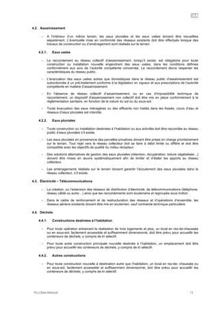UA
PLU Baie-Mahault 13
4.2. Assainissement
- A l’intérieur d’un même terrain, les eaux pluviales et les eaux usées doivent être recueillies
séparément. L’éventuelle mise en conformité des réseaux existants doit être effectués lorsque des
travaux de construction ou d’aménagement sont réalisés sur le terrain.
4.2.1. Eaux usées
- Le raccordement au réseau collectif d’assainissement, lorsqu’il existe, est obligatoire pour toute
construction ou installation nouvelle engendrant des eaux usées, dans les conditions définies
conformément aux avis de l’autorité compétente concernée. Le raccordement devra respecter les
caractéristiques du réseau public.
- L'évacuation des eaux usées autres que domestiques dans le réseau public d'assainissement est
subordonnée à un pré-traitement conforme à la législation en vigueur et aux prescriptions de l’autorité
compétente en matière d’assainissement.
- En l'absence de réseau collectif d’assainissement, ou en cas d'impossibilité technique de
raccordement, un dispositif d'assainissement non collectif doit être mis en place conformément à la
réglementation sanitaire, en fonction de la nature du sol ou du sous-sol.
- Toute évacuation des eaux ménagères ou des effluents non traités dans les fossés, cours d’eau et
réseaux d’eaux pluviales est interdite.
4.2.2. Eaux pluviales
- Toute construction ou installation destinées à l’habitation ou aux activités doit être raccordée au réseau
public d’eaux pluviales s’il existe.
- Les eaux pluviales en provenance des parcelles privatives doivent être prises en charge prioritairement
sur le terrain. Tout rejet vers le réseau collecteur doit se faire à débit limité ou différé et doit être
compatible avec les objectifs de qualité du milieu récepteur.
- Des solutions alternatives de gestion des eaux pluviales (rétention, récupération, toiture végétalisée ..)
doivent être mises en œuvre systématiquement afin de limiter et d’étaler les apports au réseau
collecteur.
- Les aménagements réalisés sur le terrain doivent garantir l’écoulement des eaux pluviales dans le
réseau collecteur, s’il existe.
4.3. Électricité – Télécommunications
- La création, ou l’extension des réseaux de distribution d’électricité, de télécommunications (téléphone,
réseau câblé ou autre…) ainsi que les raccordements sont souterrains et regroupés sous trottoir.
- Dans le cadre de renforcement et de restructuration des réseaux et d’opérations d’ensemble, les
réseaux aériens existants doivent être mis en souterrain, sauf contrainte technique particulière.
4.4. Déchets
4.4.1. Constructions destinées à l’habitation
- Pour toute opération entrainant la réalisation de trois logements et plus, un local en rez-de-chaussée
ou en sous-sol, facilement accessible et suffisamment dimensionné, doit être prévu pour accueillir les
conteneurs de déchets, y compris de tri sélectif.
- Pour toute autre construction principale nouvelle destinée à l’habitation, un emplacement doit être
prévu pour accueillir les conteneurs de déchets, y compris de tri sélectif.
4.4.2. Autres constructions
- Pour toute construction nouvelle à destination autre que l’habitation, un local en rez-de- chaussée ou
en sous-sol, facilement accessible et suffisamment dimensionné, doit être prévu pour accueillir les
conteneurs de déchets, y compris de tri sélectif.
 