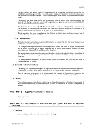 1AUF
PLU Baie-Mahault 130
- Le raccordement au réseau collectif d’assainissement est obligatoire pour toute construction ou
installation nouvelle engendrant des eaux usées, dans les conditions définies conformément aux avis
de l’autorité compétente concernée. Le raccordement devra respecter les caractéristiques du réseau
public.
- L'évacuation des eaux usées autres que domestiques dans le réseau public d'assainissement est
subordonnée à un pré-traitement conforme à la législation en vigueur et aux prescriptions de l’autorité
compétente en matière d’assainissement.
- En l'absence de réseau collectif d’assainissement, ou en cas d'impossibilité technique de
raccordement, un dispositif d'assainissement non collectif doit être mis en place conformément à la
réglementation sanitaire, en fonction de la nature du sol ou du sous-sol.
- Toute évacuation des eaux ménagères ou des effluents non traités dans les fossés, cours d’eau et
réseaux d’eaux pluviales est interdite.
4.2.2. Eaux pluviales
- Toute construction ou installation destinées à l’habitation ou aux activités doit être raccordée au réseau
public d’eaux pluviales s’il existe.
- Les eaux pluviales en provenance des parcelles privatives doivent être prises en charge prioritairement
sur le terrain. Tout rejet vers le réseau collecteur doit se faire à débit limité ou différé et doit être
compatible avec les objectifs de qualité du milieu récepteur.
- Des solutions alternatives de gestion des eaux pluviales (rétention, récupération, toiture végétalisée ..)
doivent être mises en œuvre systématiquement afin de limiter et d’étaler les apports au réseau
collecteur.
- Les aménagements réalisés sur le terrain doivent garantir l’écoulement des eaux pluviales dans le
réseau collecteur, s’il existe..
4.3. Électricité – Télécommunications
- La création, ou l’extension des réseaux de distribution d’électricité, de télécommunications (téléphone,
réseau câblé ou autre…) ainsi que les raccordements sont souterrains et regroupés sous trottoir.
- Dans le cadre de renforcement et de restructuration des réseaux et d’opérations d’ensemble, les
réseaux aériens existants doivent être mis en souterrain, sauf contrainte technique particulière.
4.4. Déchets
- Pour toute construction nouvelle, un local en rez-de-chaussée ou en sous-sol, facilement accessible et
suffisamment dimensionné, doit être prévu pour accueillir les conteneurs de déchets, y compris de tri
sélectif.
5Article 1AUF 5 – Superficie minimale des terrains
- Non règlementé
6Article 1AUF 6 – Implantation des constructions par rapport aux voies et emprises
publiques
6.1. Définition
- Le terme alignement, au sens du présent règlement, désigne :
 