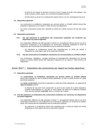 1AUF
PLU Baie-Mahault 131
! la limite de tout espace du territoire communal ouvert à l’usage du public (voie publique, voie
privée ouverte au public, places, etc.) au droit de la propriété riveraine,
! la limite interne au terrain d’un emplacement réservé crée en vue d’un aménagement de voirie.
6.2. Dispositions générales
- Les constructions et installations nécessaires aux services publics ou d’intérêt collectif doivent être
implantés à l’alignement ou en retrait d’1 mètre minimum de l’alignement.
- Les autres constructions doivent être implantée en retrait de 8 mètres minimum de l’axe des autres
voies.
6.3. Dispositions particulières
6.3.1. Cas des extensions et surélévations des constructions existantes non conformes aux
dispositions du présent règlement
- Une implantation différente de celle autorisée à l’article 6.2. est également admise dans le cas de la
construction d’extensions ou de surélévations de constructions existantes implantées en retrait de
l’alignement, afin d’harmoniser les implantations avec la construction existante :
! les extensions ou surélévations doivent être implantées avec un retrait par rapport à
l’alignement au moins égal à celui de la construction existante.
6.3.2. Cas des constructions et installations nécessaires aux services publics ou d’intérêt collectif
- Les constructions, installations, ouvrages techniques et aménagements nécessaires aux services
publics ou d’intérêt collectif doivent être implantés à l’alignement ou en retrait d’1 mètre minimum de
l’alignement.
7Article 1AUF 7 – Implantation des constructions par rapport aux limites séparatives
7.1. Dispositions générales
- Les constructions, ou installations nécessaires aux services publics ou d’intérêt collectif
doivent être implantés sur une ou plusieurs limites séparatives, ou avec un retrait minimum d'1 mètre
de la limite séparative.
- Les autres constructions doivent être implantées en retrait des limites séparatives, en respectant la
règle de prospect suivante :
! la distance de tout point d’une construction au point le plus proche de la limite séparative,
comptée horizontalement (L), doit être au moins égale à la moitié de la différence d’altitude
entre ces deux points(H), soit L!H/2, avec un minimum de 3 mètres.
7.2. Cas des extensions et surélévations des constructions existantes non conformes aux dispositions
du présent règlement
- Une implantation différente de celle autorisée à l’article 7.1. est également admise dans le cas de la
construction d’extensions ou de surélévations de constructions existantes non conformes au présent
article, afin d’harmoniser les implantations avec la construction existante :
! les extensions ou surélévations doivent être implantées avec un retrait par rapport aux limites
séparatives au moins égal à celui de la construction existante
 