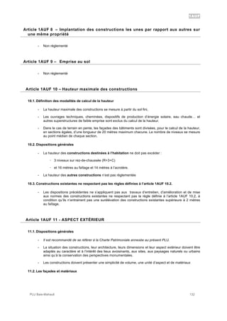 1AUF
PLU Baie-Mahault 132
8Article 1AUF 8 – Implantation des constructions les unes par rapport aux autres sur
une même propriété
- Non réglementé
9Article 1AUF 9 – Emprise au sol
- Non réglementé
10Article 1AUF 10 – Hauteur maximale des constructions
10.1. Définition des modalités de calcul de la hauteur
- La hauteur maximale des constructions se mesure à partir du sol fini,
- Les ouvrages techniques, cheminées, dispositifs de production d’énergie solaire, eau chaude… et
autres superstructures de faible emprise sont exclus du calcul de la hauteur.
- Dans le cas de terrain en pente, les façades des bâtiments sont divisées, pour le calcul de la hauteur,
en sections égales, d’une longueur de 20 mètres maximum chacune. Le nombre de niveaux se mesure
au point médian de chaque section.
10.2. Dispositions générales
- La hauteur des constructions destinées à l’habitation ne doit pas excéder :
! 3 niveaux sur rez-de-chaussée (R+3+C)
! et 16 mètres au faîtage et 14 mètres à l’acrotère.
- La hauteur des autres constructions n’est pas règlementée
10.3. Constructions existantes ne respectant pas les règles définies à l’article 1AUF 10.2.
- Les dispositions précédentes ne s’appliquent pas aux travaux d’entretien, d’amélioration et de mise
aux normes des constructions existantes ne respectant pas la règle définie à l’article 1AUF 10.2, à
condition qu’ils n’entrainent pas une surélévation des constructions existantes supérieure à 2 mètres
au faîtage.
11Article 1AUF 11 - ASPECT EXTÉRIEUR
11.1. Dispositions générales
- Il est recommandé de se référer à la Charte Patrimoniale annexée au présent PLU.
- La situation des constructions, leur architecture, leurs dimensions et leur aspect extérieur doivent être
adaptés au caractère et à l’intérêt des lieux avoisinants, aux sites, aux paysages naturels ou urbains
ainsi qu’à la conservation des perspectives monumentales.
- Les constructions doivent présenter une simplicité de volume, une unité d’aspect et de matériaux
11.2. Les façades et matériaux
 