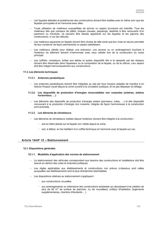 1AUF
PLU Baie-Mahault 133
- Les façades latérales et postérieures des constructions doivent être traitées avec le même soin que les
façades principales et en harmonie avec elles.
- Toute utilisation de matériaux susceptibles de donner un aspect provisoire est interdite. Tous les
matériaux tels que carreaux de plâtre, briques creuses, parpaings, destinés à être recouverts d'un
parement ou d'enduits, ne peuvent être laissés apparents sur les façades et les pignons des
constructions, ni sur les clôtures.
- Les matériaux apparents en façade doivent être choisis de telle sorte que leur mise en œuvre permette
de leur conserver de façon permanente un aspect satisfaisant.
- Les matériaux utilisés pour réaliser une extension, une annexe ou un aménagement touchant à
l’extérieur du bâtiment doivent s’harmoniser avec ceux utilisés lors de la construction du corps
principal.
- Les coffrets, compteurs, boîtes aux lettres et autres dispositifs liés à la desserte par les réseaux
doivent être dissimulés dans l’épaisseur ou la composition de la façade, ou de la clôture. Leur aspect
doit être intégré harmonieusement aux constructions.
11.3. Les éléments techniques
11.3.1. Antennes paraboliques
- Les antennes paraboliques doivent être intégrées au site par tous moyens adaptés de manière à en
réduire l'impact visuel depuis la voirie ouverte à la circulation publique, et ne pas dépasser du faîtage.
11.3.2. Les dispositifs de production d’énergies renouvelables non nuisantes (solaires, éoliens
horizontaux, …)
- Les éléments des dispositifs de production d’énergie solaire (panneaux, tuiles, …) et des dispositifs
concourant à la production d’énergie non nuisante, intégrés de façon harmonieuse à la construction
sont autorisés.
11.3.3. Les éléments de climatiseurs
- Les éléments de climatiseurs visibles depuis l’extérieur doivent être intégrés à la construction :
! soit en étant placés sur la façade non visible depuis la voirie,
! soit, à défaut, en les habillant d’un coffret technique en harmonie avec la façade sur rue.
12Article 1AUF 12 – Stationnement
12.1. Dispositions générales
12.1.1. Modalités d’application des normes de stationnement
- Le stationnement des véhicules correspondant aux besoins des constructions et installations doit être
assuré en dehors des voies et emprises publiques.
- Les règles applicables aux établissements et constructions non prévus ci-dessous sont celles
auxquelles ces établissements sont le plus directement assimilables.
- Les dispositions relatives au stationnement s’appliquent :
! aux constructions nouvelles,
! aux aménagements ou extensions des constructions existantes qui aboutissent à la création de
plus de 60 m
2
de surface de plancher, ou de nouvelle(s) unité(s) d'habitation (logements
supplémentaires, chambre d'étudiants …)
 