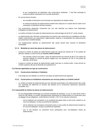1AUF
PLU Baie-Mahault 134
! et aux changements de destination des constructions existantes : il doit être aménagé le
surplus de places nécessaires à la nouvelle destination.
- En cas de division foncière :
! les nouvelles constructions sont soumises aux dispositions du présent article,
! le nombre de place(s) de stationnement existant et/ou déjà pris en compte dans le cadre d’une
autorisation d’urbanisme doit être maintenu.
- Les constructions desservies uniquement par une voie réservée aux piétons sont dispensées
d’obligation de stationnement.
- La surface minimale d’une place de stationnement pour véhicule léger est de 25 m
2
, accès compris.
- Le stationnement des véhicules correspondant aux besoins des constructions et installations doit être
réalisé conformément aux prescriptions règlementaires relatives à l’accessibilité des stationnements
aux personnes à mobilité réduites.
- Les emplacements destinés au stationnement des cycles doivent être couverts et facilement
accessibles.
12.1.2. Modalités de calcul des places de stationnement :
- Lorsque le nombre de places de stationnement exigé est calculé par tranche de m
2
de surface de
plancher réalisée, le calcul se fait par tranche entière entamée.
! Par exemple, lorsqu’il est exigé 1 place de stationnement par tranche de 80 m
2
de surface de
plancher réalisée, le nombre de places exigées pour une opération de 100 m
2
de surface de
plancher, est de deux.
- Lorsque le nombre de places de stationnement exigé n’est pas un nombre entier, il sera arrondi au
nombre supérieur dès que la décimale est supérieure à 5.
12.2. Normes applicables par type de constructions
12.2.1. Constructions destinées à l’habitation
- Il est exigé que soit réalisée, au minimum une place de stationnement par logement,
12.2.2. Constructions et installations nécessaires aux services publics ou d’intérêt collectif
- Le nombre de places de stationnement pour les véhicules automobiles et le stationnement des cycles
non motorisés est déterminé en fonction des besoins de la construction (personnel, personnes
accueillies, etc.)
12.3. Impossibilité de réaliser les places de stationnements
- En cas d'impossibilité d'aménager sur le terrain d’assiette de l'opération, ou sur un autre terrain situé à
moins de 300 mètres, le nombre d'emplacements nécessaires au stationnement, le constructeur peut
se dégager de ses obligations, conformément à l’article L.123-1-2 du code de l’urbanisme :
! soit en obtenant une concession ou en acquérant les places dans un parc privé, existant ou en
cours de réalisation, et situé à proximité de l’opération,
! soit en obtenant une concession à long terme dans un parc public de stationnement existant ou
en cours de réalisation, et situé à proximité de l’opération,
! soit, le cas échéant, du versement d'une participation pour non-réalisation d'aires de
stationnement.
 