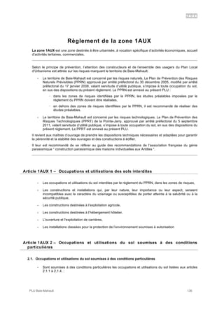 1AUX
PLU Baie-Mahault 136
Règlement de la zone 1AUX
La zone 1AUX est une zone destinée à être urbanisée, à vocation spécifique d’activités économiques, accueil
d’activités tertiaires, commerciales.
Selon le principe de prévention, l’attention des constructeurs et de l’ensemble des usagers du Plan Local
d’Urbanisme est attirée sur les risques marquant le territoire de Baie-Mahault.
- Le territoire de Baie-Mahault est concerné par les risques naturels. Le Plan de Prévention des Risques
Naturels Prévisibles (PPRN) approuvé par arrêté préfectoral du 30 décembre 2005, modifié par arrêté
préfectoral du 17 janvier 2008, valant servitude d’utilité publique, s’impose à toute occupation du sol,
en sus des dispositions du présent règlement. Le PPRN est annexé au présent PLU :
! dans les zones de risques identifiées par le PPRN, les études préalables imposées par le
règlement du PPRN doivent être réalisées,
! en dehors des zones de risques identifiées par le PPRN, il est recommandé de réaliser des
études préalables.
- Le territoire de Baie-Mahault est concerné par les risques technologiques. Le Plan de Prévention des
Risques Technologiques (PPRT) de la Pointe-Jarry, approuvé par arrêté préfectoral du 5 septembre
2011, valant servitude d’utilité publique, s’impose à toute occupation du sol, en sus des dispositions du
présent règlement. Le PPRT est annexé au présent PLU.
Il revient aux maîtres d’ouvrage de prendre les dispositions techniques nécessaires et adaptées pour garantir
la pérennité et la stabilité des ouvrages et des constructions à édifier.
Il leur est recommandé de se référer au guide des recommandations de l’association française du génie
parasismique “ construction parasismique des maisons individuelles aux Antilles “.
1Article 1AUX 1 – Occupations et utilisations des sols interdites
- Les occupations et utilisations du sol interdites par le règlement du PPRN, dans les zones de risques,
- Les constructions et installations qui, par leur nature, leur importance ou leur aspect, seraient
incompatibles avec le caractère du voisinage ou susceptibles de porter atteinte à la salubrité ou à la
sécurité publique,
- Les constructions destinées à l’exploitation agricole,
- Les constructions destinées à l’hébergement hôtelier,
- L'ouverture et l'exploitation de carrières,
- Les installations classées pour la protection de l’environnement soumises à autorisation
2Article 1AUX 2 – Occupations et utilisations du sol soumises à des conditions
particulières
2.1. Occupations et utilisations du sol soumises à des conditions particulières
- Sont soumises à des conditions particulières les occupations et utilisations du sol listées aux articles
2.1.1 à 2.1.4. :
 