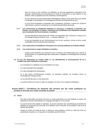 1AUX
PLU Baie-Mahault 137
! dans la mesure où les conditions de réalisation de tous les équipements nécessaires sont
assurées, conformément aux prescriptions du Code de l’Urbanisme, et sous réserve, le cas
échéant, d’être compatibles avec les orientations d’aménagement,
! et sous réserve de ne pas compromettre l'aménagement ultérieur de la partie de la zone restant
à aménager et de participer à un aménagement cohérent de l’ensemble de la zone,
! et sous forme d’opérations d’ensemble et/ou d’opérations soumises à permis de construire
valant division, pouvant ne concerner qu’une partie des périmètres des zones.
2.1.1. Les constructions et installations destinées au commerce, à l’artisanat, à l’industrie, aux
bureaux, aux entrepôts, la création, l’extension et la modification des installations classées
pour la protection de l'environnement, à condition :
! que des dispositions soient prises afin d'éviter une aggravation des nuisances ou risques pour
le voisinage [nuisance (livraison, bruit,…), incendie, explosion, ...],
! et que les nécessités de leur fonctionnement lors de leur ouverture, comme à terme, soient
compatibles avec les infrastructures existantes.
2.1.2. Les constructions et installations nécessaires aux services publiques ou d’intérêt collectif,
2.1.3. Les constructions à usage d’habitation à condition :
! qu’elles soient destinées aux personnes dont la présence est indispensable pour assurer le
fonctionnement ou le gardiennage des constructions, installations et aménagements autorisés
sur la zone,
2.2. En sus des dispositions de l'article 1AUX 2.1, les affouillements et exhaussements de sol à
condition que leurs réalisations soient liées :
- aux occupations ou utilisations du sol autorisées sur la zone,
- ou à des aménagements paysagers,
- ou à des aménagements hydrauliques,
- ou à des travaux d’infrastructures routières, de transports collectifs, de circulation douce ou
d’aménagement d’espace public,
- ou à la sécurité des biens ou des personnes,
- ou qu’elle contribue à la mise en valeur du paysage, d’un site ou d’un vestige archéologique.
3Article 1AUX 3 – Conditions de desserte des terrains par les voies publiques ou
privées et d’accès aux voies ouvertes au public
3.1. Accès
- Pour être constructible, tout terrain doit avoir un accès automobile à une voie publique ou privée, soit
directement, soit par l’intermédiaire d’un passage aménagé sur un fond voisin.
- Les accès doivent être adaptés à l’opération. Ils doivent présenter des caractéristiques permettant de
satisfaire aux exigences de la sécurité, de la défense contre l’incendie, de la protection civile et de la
collecte des déchets.
- Lorsque le terrain est bordé de deux ou plusieurs voies publiques, l’accès sur celle des voies qui
présenterait une gêne ou un risque pour la circulation peut être interdit.
 