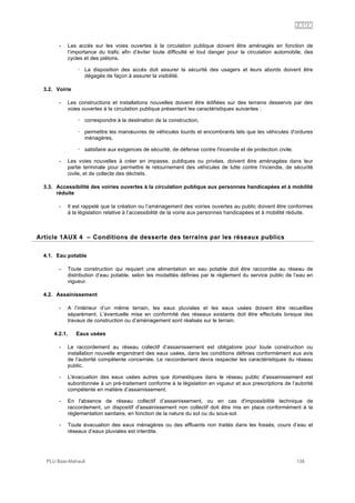 1AUX
PLU Baie-Mahault 138
- Les accès sur les voies ouvertes à la circulation publique doivent être aménagés en fonction de
l’importance du trafic afin d’éviter toute difficulté et tout danger pour la circulation automobile, des
cycles et des piétons.
! La disposition des accès doit assurer la sécurité des usagers et leurs abords doivent être
dégagés de façon à assurer la visibilité.
3.2. Voirie
- Les constructions et installations nouvelles doivent être édifiées sur des terrains desservis par des
voies ouvertes à la circulation publique présentant les caractéristiques suivantes :
! correspondre à la destination de la construction,
! permettre les manœuvres de véhicules lourds et encombrants tels que les véhicules d'ordures
ménagères,
! satisfaire aux exigences de sécurité, de défense contre l'incendie et de protection civile.
- Les voies nouvelles à créer en impasse, publiques ou privées, doivent être aménagées dans leur
partie terminale pour permettre le retournement des véhicules de lutte contre l’incendie, de sécurité
civile, et de collecte des déchets.
3.3. Accessibilité des voiries ouvertes à la circulation publique aux personnes handicapées et à mobilité
réduite
- Il est rappelé que la création ou l’aménagement des voiries ouvertes au public doivent être conformes
à la législation relative à l’accessibilité de la voirie aux personnes handicapées et à mobilité réduite.
4Article 1AUX 4 – Conditions de desserte des terrains par les réseaux publics
4.1. Eau potable
- Toute construction qui requiert une alimentation en eau potable doit être raccordée au réseau de
distribution d’eau potable, selon les modalités définies par le règlement du service public de l’eau en
vigueur.
4.2. Assainissement
- A l’intérieur d’un même terrain, les eaux pluviales et les eaux usées doivent être recueillies
séparément. L’éventuelle mise en conformité des réseaux existants doit être effectués lorsque des
travaux de construction ou d’aménagement sont réalisés sur le terrain.
4.2.1. Eaux usées
- Le raccordement au réseau collectif d’assainissement est obligatoire pour toute construction ou
installation nouvelle engendrant des eaux usées, dans les conditions définies conformément aux avis
de l’autorité compétente concernée. Le raccordement devra respecter les caractéristiques du réseau
public.
- L'évacuation des eaux usées autres que domestiques dans le réseau public d'assainissement est
subordonnée à un pré-traitement conforme à la législation en vigueur et aux prescriptions de l’autorité
compétente en matière d’assainissement.
- En l'absence de réseau collectif d’assainissement, ou en cas d'impossibilité technique de
raccordement, un dispositif d'assainissement non collectif doit être mis en place conformément à la
réglementation sanitaire, en fonction de la nature du sol ou du sous-sol.
- Toute évacuation des eaux ménagères ou des effluents non traités dans les fossés, cours d’eau et
réseaux d’eaux pluviales est interdite.
 