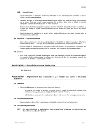 1AUX
PLU Baie-Mahault 139
4.2.2. Eaux pluviales
- Toute construction ou installation destinées à l’habitation ou aux activités doit être raccordée au réseau
public d’eaux pluviales s’il existe.
- Les eaux pluviales en provenance des parcelles privatives doivent être prises en charge prioritairement
sur le terrain. Tout rejet vers le réseau collecteur doit se faire à débit limité ou différé et doit être
compatible avec les objectifs de qualité du milieu récepteur.
- Des solutions alternatives de gestion des eaux pluviales (rétention, récupération, toiture végétalisée ..)
doivent être mises en œuvre systématiquement afin de limiter et d’étaler les apports au réseau
collecteur.
- Les aménagements réalisés sur le terrain doivent garantir l’écoulement des eaux pluviales dans le
réseau collecteur, s’il existe.
4.3. Électricité – Télécommunications
- La création, ou l’extension des réseaux de distribution d’électricité, de télécommunications (téléphone,
réseau câblé ou autre…) ainsi que les raccordements sont souterrains et regroupés sous trottoir.
- Dans le cadre de renforcement et de restructuration des réseaux et d’opérations d’ensemble, les
réseaux aériens existants doivent être mis en souterrain, sauf contrainte technique particulière.
4.4. Déchets
- Pour toute construction nouvelle à destination autre que l’habitation, un local en rez-de-chaussée ou
en sous-sol, facilement accessible et suffisamment dimensionné, doit être prévu pour accueillir les
conteneurs de déchets, y compris de tri sélectif.
5Article 1AUX 5 – Superficie minimale des terrains
- Non règlementé
6Article 1AUX 6 – Implantation des constructions par rapport aux voies et emprises
publiques
6.1. Définition
- Le terme alignement, au sens du présent règlement, désigne :
! la limite de tout espace du territoire communal ouvert à l’usage du public (voie publique, voie
privée ouverte au public, places, etc.) au droit de la propriété riveraine,
! la limite interne au terrain d’un emplacement réservé crée en vue d’un aménagement de voirie.
6.2. Dispositions générales
- Les constructions doivent être implantées en retrait de 5 mètres minimum de l’alignement.
6.3. Dispositions particulières
6.3.1. Cas des extensions et surélévations des constructions existantes non conformes aux
dispositions du présent règlement
 