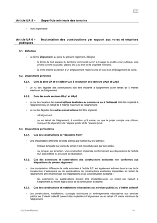 UA
PLU Baie-Mahault 14
5Article UA 5 – Superficie minimale des terrains
- Non règlementé
6Article UA 6 – Implantation des constructions par rapport aux voies et emprises
publiques
6.1. Définition
- Le terme alignement, au sens du présent règlement, désigne :
! la limite de tout espace du territoire communal ouvert à l’usage du public (voie publique, voie
privée ouverte au public, places, etc.) au droit de la propriété riveraine,
! la limite interne au terrain d’un emplacement réservé crée en vue d’un aménagement de voirie.
6.2. Dispositions générales
6.2.1. Dans la zone UA et le secteur UAl, à l’exclusion des secteurs UAp1 et UAp2
- Le nu des façades des constructions doit être implanté à l’alignement ou en retrait de 5 mètres
maximum de l’alignement.
6.2.2. Dans les seuls secteurs UAp1 et UAp2
- Le nu des façades des constructions destinées au commerce ou à l’artisanat doit être implanté à
l’alignement ou en retrait de 5 mètres maximum de l’alignement.
- Le nu des façades des autres constructions doit être implanté :
! à l’alignement,
! ou en retrait de l’alignement, à condition qu’il existe, ou que le projet compte une clôture,
marquant la séparation de l’espace public et de l’espace privé
6.3. Dispositions particulières
6.3.1. Cas des constructions de “deuxième front“
- Une implantation différente de celle admise par l’article 6.2 est admise :
! lorsque la façade sur voirie du terrain n’est constituée que par son accès,
! ou lorsque, sur le terrain, une construction implantée conformément aux dispositions de l’article
6.2. déjà édifiée ou en cours de réalisation.
6.3.2. Cas des extensions et surélévations des constructions existantes non conformes aux
dispositions du présent règlement
- Une implantation différente de celle autorisée à l’article 6.2. est également admise dans le cas de la
construction d’extensions ou de surélévations de constructions existantes implantées en retrait de
l’alignement, afin d’harmoniser les implantations avec la construction existante :
! les extensions ou surélévations doivent être implantées avec un retrait par rapport à
l’alignement au moins égal à celui de la construction existante.
6.3.3. Cas des constructions et installations nécessaires aux services publics ou d’intérêt collectif
- Les constructions, installations, ouvrages techniques et aménagements nécessaires aux services
publics ou d’intérêt collectif doivent être implantés à l’alignement ou en retrait d’1 mètre minimum de
l’alignement.
 