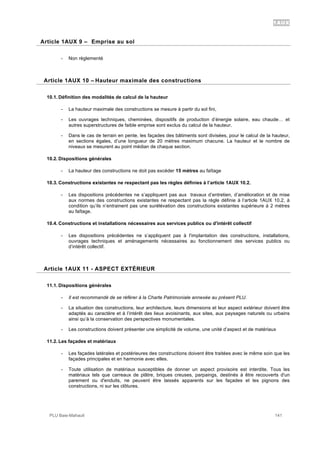 1AUX
PLU Baie-Mahault 141
9Article 1AUX 9 – Emprise au sol
- Non règlementé
10Article 1AUX 10 – Hauteur maximale des constructions
10.1. Définition des modalités de calcul de la hauteur
- La hauteur maximale des constructions se mesure à partir du sol fini,
- Les ouvrages techniques, cheminées, dispositifs de production d’énergie solaire, eau chaude… et
autres superstructures de faible emprise sont exclus du calcul de la hauteur.
- Dans le cas de terrain en pente, les façades des bâtiments sont divisées, pour le calcul de la hauteur,
en sections égales, d’une longueur de 20 mètres maximum chacune. La hauteur et le nombre de
niveaux se mesurent au point médian de chaque section.
10.2. Dispositions générales
- La hauteur des constructions ne doit pas excéder 15 mètres au faîtage
10.3. Constructions existantes ne respectant pas les règles définies à l’article 1AUX 10.2.
- Les dispositions précédentes ne s’appliquent pas aux travaux d’entretien, d’amélioration et de mise
aux normes des constructions existantes ne respectant pas la règle définie à l’article 1AUX 10.2, à
condition qu’ils n’entrainent pas une surélévation des constructions existantes supérieure à 2 mètres
au faîtage.
10.4. Constructions et installations nécessaires aux services publics ou d'intérêt collectif
- Les dispositions précédentes ne s’appliquent pas à l'implantation des constructions, installations,
ouvrages techniques et aménagements nécessaires au fonctionnement des services publics ou
d’intérêt collectif.
11Article 1AUX 11 - ASPECT EXTÉRIEUR
11.1. Dispositions générales
- Il est recommandé de se référer à la Charte Patrimoniale annexée au présent PLU.
- La situation des constructions, leur architecture, leurs dimensions et leur aspect extérieur doivent être
adaptés au caractère et à l’intérêt des lieux avoisinants, aux sites, aux paysages naturels ou urbains
ainsi qu’à la conservation des perspectives monumentales.
- Les constructions doivent présenter une simplicité de volume, une unité d’aspect et de matériaux
11.2. Les façades et matériaux
- Les façades latérales et postérieures des constructions doivent être traitées avec le même soin que les
façades principales et en harmonie avec elles.
- Toute utilisation de matériaux susceptibles de donner un aspect provisoire est interdite. Tous les
matériaux tels que carreaux de plâtre, briques creuses, parpaings, destinés à être recouverts d'un
parement ou d'enduits, ne peuvent être laissés apparents sur les façades et les pignons des
constructions, ni sur les clôtures.
 
