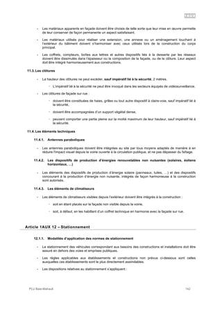 1AUX
PLU Baie-Mahault 142
- Les matériaux apparents en façade doivent être choisis de telle sorte que leur mise en œuvre permette
de leur conserver de façon permanente un aspect satisfaisant.
- Les matériaux utilisés pour réaliser une extension, une annexe ou un aménagement touchant à
l’extérieur du bâtiment doivent s’harmoniser avec ceux utilisés lors de la construction du corps
principal.
- Les coffrets, compteurs, boîtes aux lettres et autres dispositifs liés à la desserte par les réseaux
doivent être dissimulés dans l’épaisseur ou la composition de la façade, ou de la clôture. Leur aspect
doit être intégré harmonieusement aux constructions.
11.3. Les clôtures
- La hauteur des clôtures ne peut excéder, sauf impératif lié à la sécurité, 2 mètres.
! L’impératif lié à la sécurité ne peut être invoqué dans les secteurs équipés de vidéosurveillance.
- Les clôtures de façade sur rue :
! doivent être constituées de haies, grilles ou tout autre dispositif à claire-voie, sauf impératif lié à
la sécurité,
! doivent être accompagnées d’un support végétal dense,
! peuvent comporter une partie pleine sur la moitié maximum de leur hauteur, sauf impératif lié à
la sécurité.
11.4. Les éléments techniques
11.4.1. Antennes paraboliques
- Les antennes paraboliques doivent être intégrées au site par tous moyens adaptés de manière à en
réduire l'impact visuel depuis la voirie ouverte à la circulation publique, et ne pas dépasser du faîtage.
11.4.2. Les dispositifs de production d’énergies renouvelables non nuisantes (solaires, éoliens
horizontaux, …)
- Les éléments des dispositifs de production d’énergie solaire (panneaux, tuiles, …) et des dispositifs
concourant à la production d’énergie non nuisante, intégrés de façon harmonieuse à la construction
sont autorisés.
11.4.3. Les éléments de climatiseurs
- Les éléments de climatiseurs visibles depuis l’extérieur doivent être intégrés à la construction :
! soit en étant placés sur la façade non visible depuis la voirie,
! soit, à défaut, en les habillant d’un coffret technique en harmonie avec la façade sur rue.
12Article 1AUX 12 – Stationnement
12.1.1. Modalités d’application des normes de stationnement
- Le stationnement des véhicules correspondant aux besoins des constructions et installations doit être
assuré en dehors des voies et emprises publiques.
- Les règles applicables aux établissements et constructions non prévus ci-dessous sont celles
auxquelles ces établissements sont le plus directement assimilables.
- Les dispositions relatives au stationnement s’appliquent :
 