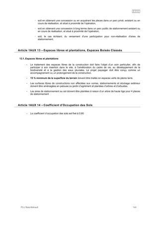 1AUX
PLU Baie-Mahault 144
! soit en obtenant une concession ou en acquérant les places dans un parc privé, existant ou en
cours de réalisation, et situé à proximité de l’opération,
! soit en obtenant une concession à long terme dans un parc public de stationnement existant ou
en cours de réalisation, et situé à proximité de l’opération,
! soit, le cas échéant, du versement d'une participation pour non-réalisation d'aires de
stationnement.
13Article 1AUX 13 – Espaces libres et plantations, Espaces Boisés Classés
13.1. Espaces libres et plantations
- Le traitement des espaces libres de la construction doit faire l’objet d’un soin particulier, afin de
participer à son insertion dans le site, à l’amélioration du cadre de vie, au développement de la
biodiversité et à la gestion des eaux pluviales. Le projet paysager doit être conçu comme un
accompagnement ou un prolongement de la construction.
- 15 % minimum de la superficie du terrain doivent être traités en espaces verts de pleine terre.
- Les surfaces libres de constructions non affectées aux voiries, stationnements et stockage extérieur
doivent être aménagées en pelouse ou jardin d’agrément et plantées d’arbres et d’arbustes.
- Les aires de stationnement au sol doivent être plantées à raison d’un arbre de haute tige pour 4 places
de stationnement
14Article 1AUX 14 – Coefficient d’Occupation des Sols
- Le coefficient d’occupation des sols est fixé à 0,60
 
