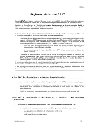 2AUT
PLU Baie-Mahault 145
Règlement de la zone 2AUT
La zone 2AUT est une zone à urbaniser à moyen ou long terme, dédiée aux activités tertiaires, correspondant
au site de Morne-Bernard orienté vers les nouvelles technologies de l’information et de la communication.
Les sites de Morne-Bernard fait l’objet d’une orientation d’aménagement et de programmation (OAP), au
titre de l’article L.123-1-4 du code de l’urbanisme. Les autorisations d’urbanisme doivent être compatibles
avec cette orientation d’aménagement et de programmation.
Selon le principe de prévention, l’attention des constructeurs et de l’ensemble des usagers du Plan Local
d’Urbanisme est attirée sur les risques marquant le territoire de Baie-Mahault.
- Le territoire de Baie-Mahault est concerné par les risques naturels. Le Plan de Prévention des Risques
Naturels Prévisibles (PPRN) approuvé par arrêté préfectoral du 30 décembre 2005, modifié par arrêté
préfectoral du 17 janvier 2008, valant servitude d’utilité publique, s’impose à toute occupation du sol,
en sus des dispositions du présent règlement. Le PPRN est annexé au présent PLU :
! dans les zones de risques identifiées par le PPRN, les études préalables imposées par le
règlement du PPRN doivent être réalisées,
! en dehors des zones de risques identifiées par le PPRN, il est recommandé de réaliser des
études préalables.
- Le territoire de Baie-Mahault est concerné par les risques technologiques. Le Plan de Prévention des
Risques Technologiques (PPRT) de la Pointe-Jarry, approuvé par arrêté préfectoral du 5 septembre
2011, valant servitude d’utilité publique, s’impose à toute occupation du sol, en sus des dispositions du
présent règlement. Le PPRT est annexé au présent PLU.
Il revient aux maîtres d’ouvrage de prendre les dispositions techniques nécessaires et adaptées pour garantir
la pérennité et la stabilité des ouvrages et des constructions à édifier.
Il leur est recommandé de se référer au guide des recommandations de l’association française du génie
parasismique “ construction parasismique des maisons individuelles aux Antilles “.
1Article 2AUT 1 – Occupations et utilisations des sols interdites
- Les occupations et utilisations du sol interdites par le règlement du PPRN, dans les zones de risques,
- Les constructions et installations qui, par leur nature, leur importance ou leur aspect, seraient
incompatibles avec le caractère du voisinage ou susceptibles de porter atteinte à la salubrité ou à la
sécurité publique,
- Toutes les occupations et utilisations du sol, à l’exception de celles énumérées à l’article 2AU.2
2Article 2AUT 2 – Occupations et utilisations du sol soumises à des conditions
particulières
2.1. Occupations et utilisations du sol soumises à des conditions particulières en zone 2AUT
- Les affouillements et exhaussements de sol à condition que leurs réalisations soient liées :
! aux occupations ou utilisations du sol autorisées sur la zone,
! ou à des aménagements paysagers,
 