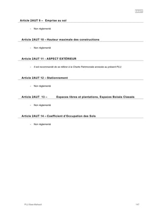 2AUT
PLU Baie-Mahault 147
9Article 2AUT 9 – Emprise au sol
- Non règlementé
10Article 2AUT 10 – Hauteur maximale des constructions
- Non règlementé
11Article 2AUT 11 - ASPECT EXTÉRIEUR
- Il est recommandé de se référer à la Charte Patrimoniale annexée au présent PLU.
12Article 2AUT 12 – Stationnement
- Non règlementé
13Article 2AUT 13 – Espaces libres et plantations, Espaces Boisés Classés
- Non règlementé
14Article 2AUT 14 – Coefficient d’Occupation des Sols
- Non règlementé
 