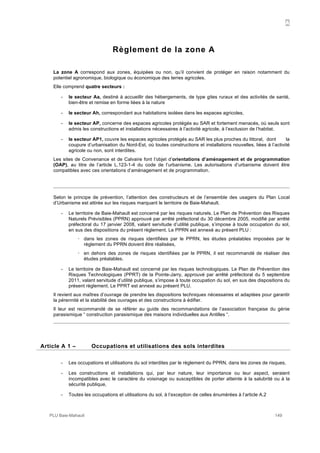 A
PLU Baie-Mahault 149
Règlement de la zone A
La zone A correspond aux zones, équipées ou non, qu’il convient de protéger en raison notamment du
potentiel agronomique, biologique ou économique des terres agricoles.
Elle comprend quatre secteurs :
- le secteur Aa, destiné à accueillir des hébergements, de type gites ruraux et des activités de santé,
bien-être et remise en forme liées à la nature
- le secteur Ah, correspondant aux habitations isolées dans les espaces agricoles,
- le secteur AP, concerne des espaces agricoles protégés au SAR et fortement menacés, où seuls sont
admis les constructions et installations nécessaires à l’activité agricole, à l’exclusion de l’habitat.
- le secteur AP1, couvre les espaces agricoles protégés au SAR les plus proches du littoral, dont la
coupure d’urbanisation du Nord-Est, où toutes constructions et installations nouvelles, liées à l’activité
agricole ou non, sont interdites.
Les sites de Convenance et de Calvaire font l’objet d’orientations d’aménagement et de programmation
(OAP), au titre de l’article L.123-1-4 du code de l’urbanisme. Les autorisations d’urbanisme doivent être
compatibles avec ces orientations d’aménagement et de programmation.
Selon le principe de prévention, l’attention des constructeurs et de l’ensemble des usagers du Plan Local
d’Urbanisme est attirée sur les risques marquant le territoire de Baie-Mahault.
- Le territoire de Baie-Mahault est concerné par les risques naturels. Le Plan de Prévention des Risques
Naturels Prévisibles (PPRN) approuvé par arrêté préfectoral du 30 décembre 2005, modifié par arrêté
préfectoral du 17 janvier 2008, valant servitude d’utilité publique, s’impose à toute occupation du sol,
en sus des dispositions du présent règlement. Le PPRN est annexé au présent PLU :
! dans les zones de risques identifiées par le PPRN, les études préalables imposées par le
règlement du PPRN doivent être réalisées,
! en dehors des zones de risques identifiées par le PPRN, il est recommandé de réaliser des
études préalables.
- Le territoire de Baie-Mahault est concerné par les risques technologiques. Le Plan de Prévention des
Risques Technologiques (PPRT) de la Pointe-Jarry, approuvé par arrêté préfectoral du 5 septembre
2011, valant servitude d’utilité publique, s’impose à toute occupation du sol, en sus des dispositions du
présent règlement. Le PPRT est annexé au présent PLU.
Il revient aux maîtres d’ouvrage de prendre les dispositions techniques nécessaires et adaptées pour garantir
la pérennité et la stabilité des ouvrages et des constructions à édifier.
Il leur est recommandé de se référer au guide des recommandations de l’association française du génie
parasismique “ construction parasismique des maisons individuelles aux Antilles “.
1Article A 1 – Occupations et utilisations des sols interdites
- Les occupations et utilisations du sol interdites par le règlement du PPRN, dans les zones de risques,
- Les constructions et installations qui, par leur nature, leur importance ou leur aspect, seraient
incompatibles avec le caractère du voisinage ou susceptibles de porter atteinte à la salubrité ou à la
sécurité publique,
- Toutes les occupations et utilisations du sol, à l’exception de celles énumérées à l’article A.2
 