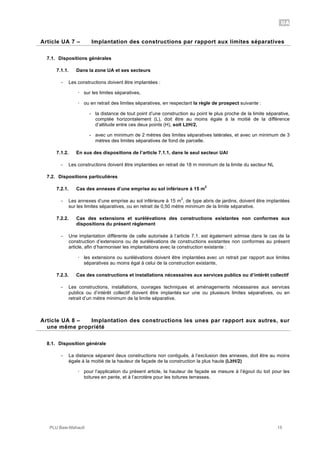 UA
PLU Baie-Mahault 15
7Article UA 7 – Implantation des constructions par rapport aux limites séparatives
7.1. Dispositions générales
7.1.1. Dans la zone UA et ses secteurs
- Les constructions doivent être implantées :
! sur les limites séparatives,
! ou en retrait des limites séparatives, en respectant la règle de prospect suivante :
- la distance de tout point d’une construction au point le plus proche de la limite séparative,
comptée horizontalement (L), doit être au moins égale à la moitié de la différence
d’altitude entre ces deux points (H), soit L!H/2,
- avec un minimum de 2 mètres des limites séparatives latérales, et avec un minimum de 3
mètres des limites séparatives de fond de parcelle.
7.1.2. En sus des dispositions de l’article 7.1.1, dans le seul secteur UAl
- Les constructions doivent être implantées en retrait de 18 m minimum de la limite du secteur NL
7.2. Dispositions particulières
7.2.1. Cas des annexes d’une emprise au sol inférieure à 15 m
2
- Les annexes d’une emprise au sol inférieure à 15 m
2
, de type abris de jardins, doivent être implantées
sur les limites séparatives, ou en retrait de 0,50 mètre minimum de la limite séparative.
7.2.2. Cas des extensions et surélévations des constructions existantes non conformes aux
dispositions du présent règlement
- Une implantation différente de celle autorisée à l’article 7.1. est également admise dans le cas de la
construction d’extensions ou de surélévations de constructions existantes non conformes au présent
article, afin d’harmoniser les implantations avec la construction existante :
! les extensions ou surélévations doivent être implantées avec un retrait par rapport aux limites
séparatives au moins égal à celui de la construction existante,
7.2.3. Cas des constructions et installations nécessaires aux services publics ou d’intérêt collectif
- Les constructions, installations, ouvrages techniques et aménagements nécessaires aux services
publics ou d’intérêt collectif doivent être implantés sur une ou plusieurs limites séparatives, ou en
retrait d’un mètre minimum de la limite séparative.
8Article UA 8 – Implantation des constructions les unes par rapport aux autres, sur
une même propriété
8.1. Disposition générale
- La distance séparant deux constructions non contiguës, à l’exclusion des annexes, doit être au moins
égale à la moitié de la hauteur de façade de la construction la plus haute (L!H/2)
! pour l’application du présent article, la hauteur de façade se mesure à l’égout du toit pour les
toitures en pente, et à l’acrotère pour les toitures terrasses.
 