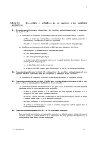 A
PLU Baie-Mahault 150
2Article A 2 – Occupations et utilisations du sol soumises à des conditions
particulières
2.1. Occupations et utilisations du sol soumises à des conditions particulières en zone A et les secteurs
Aa, Ah, AP et AP1
- Les constructions et installations nécessaires aux services publics ou d’intérêt collectif, à condition :
! qu'elles ne soient pas incompatibles avec l'exercice d'une activité agricole, pastorale ou
forestière dans l'unité foncière où elles sont implantées
! et qu'elles ne portent pas atteinte à la sauvegarde des espaces naturels et des paysages.
- Les affouillements et exhaussements de sol à condition que leurs réalisations soient liées :
! aux occupations ou utilisations du sol autorisées sur la zone,
! ou à des aménagements paysagers,
! ou à des aménagements hydrauliques,
! ou à des travaux d’infrastructures routières, de transports collectifs, de circulation douce ou
d’aménagement d’espace public,
! ou à la sécurité des biens ou des personnes,
! ou qu’elle contribue à la mise en valeur du paysage, d’un site ou d’un vestige archéologique.
2.2. En sus des dispositions de l’article A 2.1, sont soumises à des conditions particulières dans la zone
A et dans les seuls secteurs Aa et Ah les occupations et utilisations du sol suivantes :
- Les constructions et installations à condition qu’elles soient nécessaires à l’exploitation agricole,
2.3. En sus des dispositions des articles A 2.1 et 2.2, sont soumises à des conditions particulières dans
le seul secteur Aa les occupations et utilisations du sol suivantes :
- Les constructions destinées à l’hébergement, de type gîtes ruraux, et destinées aux activités de santé,
bien-être et remise en forme, liées à la nature, à condition :
! qu’elles ne portent atteinte ni à la préservation des sols agricoles et forestiers ni à la
sauvegarde des sites, milieux naturels et paysages
! et que leur capacité d’accueil n’excède pas un ratio d’une personne pour 200 m
2
du terrain
d’assiette, qui est limité à 10 % de la superficie du terrain,
! et qu’elles soient liées au fonctionnement d’une exploitation agricole,
! et qu’elles ne remettent pas en cause le caractère principal de l’activité agricole dans le
fonctionnement de l’exploitation
2.4. En sus des dispositions des articles A 2.1 et 2.2, dans le seul secteur Ah,
- Sont soumises à des conditions particulières les occupations et utilisations du sol listées ci-dessous, à
condition qu’elles ne portent atteinte ni à la préservation des sols agricoles et forestiers ni à la
sauvegarde des sites, milieux naturels et paysages :
 