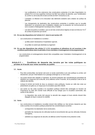 A
PLU Baie-Mahault 151
! Les surélévations et les extensions des constructions existantes à la date d’approbation du
présent PLU et d’une superficie minimum de 50m
2
de surface de plancher, pour l’amélioration
du confort ou de la sécurité et dans la limite de 40m
2
d’emprise au sol.
! L'entretien, la réfection et la rénovation des bâtiments existants sans création de surface de
plancher
! Les changements de destination des constructions existantes à condition que la nouvelle
destination ne comprenne pas d’installation classée pour la protection de l’environnement et
soit à vocation d’hébergement touristique et/ou d’habitat
! Les abris de jardins à condition, que ce soit des constructions légères et dans la limite de 10 m
2
de surface de plancher par terrain
2.5. En sus des dispositions de l’article A 2.1, dans le seul secteur AP,
- Les constructions et installations à condition :
! qu’elles soient nécessaires à l’exploitation agricole,
! et qu‘elles ne soient pas destinées au logement
2.6. En sus des dispositions des articles 2.1 à 2.5, occupations et utilisations du sol soumises à des
conditions particulières dans le périmètre d’une orientation d’aménagement et de programmation
- Les constructions et aménagements doivent être compatibles avec l’orientation d’aménagement et de
programmation
3Article A 3 – Conditions de desserte des terrains par les voies publiques ou
privées et d’accès aux voies ouvertes au public
3.1. Accès
- Pour être constructible, tout terrain doit avoir un accès automobile à une voie publique ou privée, soit
directement, soit par l’intermédiaire d’un passage aménagé sur un fond voisin.
- Les accès doivent être adaptés à l’opération. Ils doivent présenter des caractéristiques permettant de
satisfaire aux exigences de la sécurité, de la défense contre l’incendie, de la protection civile et de la
collecte des déchets.
- Lorsque le terrain est bordé de deux ou plusieurs voies publiques, l’accès sur celle des voies qui
présenterait une gêne ou un risque pour la circulation peut être interdit.
- Les accès sur les voies ouvertes à la circulation publique doivent être aménagés en fonction de
l’importance du trafic afin d’éviter toute difficulté et tout danger pour la circulation automobile, des
cycles et des piétons.
! La disposition des accès doit assurer la sécurité des usagers et leurs abords doivent être
dégagés de façon à assurer la visibilité.
3.2. Voirie
- Les constructions et installations nouvelles doivent être édifiées sur des terrains desservis par des
voies ouvertes à la circulation publique présentant les caractéristiques suivantes :
! correspondre à la destination de la construction,
! permettre les manœuvres de véhicules lourds et encombrants tels que les véhicules d'ordures
ménagères,
! satisfaire aux exigences de sécurité, de défense contre l'incendie et de protection civile.
 